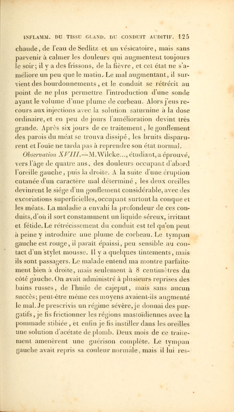 chaude, de l'eau de Sedlitz et un vésicatoire, mais sans parvenir à calmer les douleurs qui augmentent toujours le soir; il y a des frissons, de la fièvre, et cet état ne s'a- méliore un peu que le matin. Le mal augmentant, il sur- vient des bourdonnements , et le conduit se rétrécit au point de ne plus permettre l'introduction d'une sonde ayant le volume d'une plume de corbeau. Alors j'eus re- cours aux injections avec la solution saturnine à la dose ordinaire, et en peu de jours l'amélioration devint très grande. Après six jours de ce traitement, le gonflement des parois du méat se trouva dissipé, les bruits disparu- rent et l'ouïe ne tarda pas à reprendre son état normal. Observation XVIII.—M.Wilcke..., étudiant,a éprouvé, vers l'âge de quatre ans, des douleurs occupant d'abord l'oreille gauche, puis la droite. A la suite d'une éruption cutanée d'un caractère mal déterminé , les deux oreilles devinrent le siège d un gonflement considérable, avec des excoriations superficielles, occupant surtout la conque et les méats. La maladie a envahi la profondeur de ces con- duits, d'où il sort constamment un liquide séreux, irritant et fétide. Le rétrécissement du conduit est tel qu'on peut à peine y introduire une plume de corbeau. Le tympan gauche est rouge, ii paraît épaissi, peu sensible au con- tact d'un stylet mousse. Il y a quelques tintements, mais ils sont passagers. Le malade entend ma montre parfaite- ment bien à droite, mais seulement à 8 centimètres du côté gauche. On avait administré à plusieurs reprises des bains russes, de l'huile de cajeput, mais sans aucun succès; peut-être même ces moyens avaient-ils augmenté le mal. Je prescrivis un régime sévère, je donnai des pur- gatifs , je fis frictionner les régions mastoïdiennes avec la pommade stibiée , et enfin je fis instiller dans les oreilles une solution d'acétate de plomb. Deux mois de ce traite- ment amenèrent une guérison complète. Le tympan gauche avait repris sa couleur normale, mais il lui res-