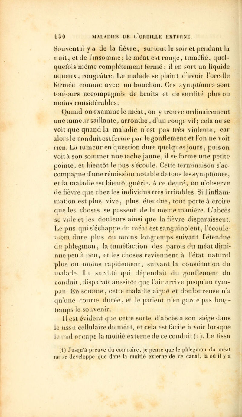 Souvent il y a de la fièvre, surtout le soir et pendant la nuit, et de l'insomnie; le méat est rouge, tuméfié, quel- quefois même complètement fermé ; il en sort un liquide aqueux, rougrâtre. Le malade se plaint d'avoir l'oreille fermée comme avec un bouchon. Ces symptômes sont toujours accompagnés de bruits et de surdité plus ou moins considérables. Quand on examine le méat, on y trouve ordinairement une tumeur saillante, arrondie , d'un rouge vif; cela ne se voit que quand la maladie n'est pas très violente, car alors le conduit est fermé par le gonflement et l'on ne voit rien. La tumeur en question dure quelques jours, puis on voità son sommet une tache jaune, il se forme une petite pointe, et bientôt le pus s'écoule. Cette terminaison s'ac- compagne d'une rémission notable de tous les symptômes, et la maladie est bien lot guérie. A ce degré, on n'observe de fièvre que chez les individus très irritables. Si l'inflam- mation est plus vive, plus étendue, tout porte à croire que les choses se pussent de la même manière. L'abcès se vide et les douleurs ainsi que la fièvre disparaissent. Le pus qui s'échappe du méat est sanguino'ent, l'écoule- ment dure plus ou moins longtemps suivant l'étendue du phlegmon, la tuméfaction des parois du méat dimi- nue peu à peu, et les choses reviennent à l'état nature! plus ou moins rapidement, suivant la constitution du malade. La surdité qui dépendait du gonflement du conduit, disparaît aussitôt que l'air arrive jusqu'au tym- pan. En somme, cette maladie aiguë et douloureuse n'a qu'une courte durée, et le patient n'en garde pas long- temps le souvenir. Il est évident que cette sorte d'abcès a son siège dans le tissu cellulaire du méat, et cela est facile à voir lorsque le mal occupe la moitié externe de ce conduit (i). Le tissu (1) Jusqu'à preuve du contraire, je pense que le phlegmon du méat ne se développe que dans la moitié externe de ce canal, là où il y a