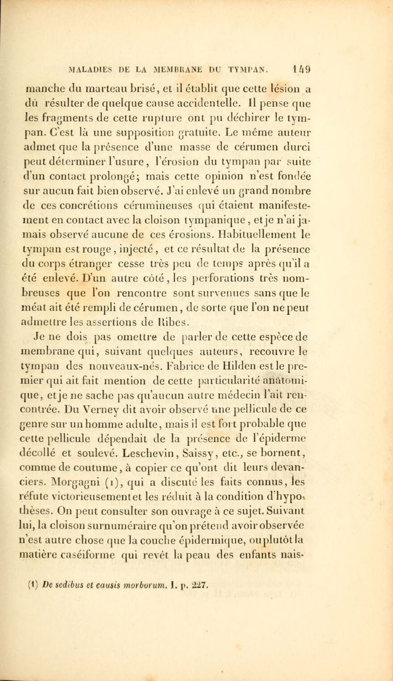 manche du marteau brisé, et il établit que cette lésion a dû résulter de quelque cause accidentelle. Il pense que les fragments de cette rupture ont pu déchirer le tym- pan. C'est là une supposition gratuite. Le même auteur admet que la présence d'une masse de cérumen durci peut déterminer l'usure, l'érosion du tympan par suite d'un contact prolongé; mais cette opinion n'est fondée sur aucun fait bien observé. J'ai enlevé un grand nombre de ces concrétions cérumineuses qui étaient manifeste- ment en contact avec la cloison tympanique , et je n'ai ja- mais observé aucune de ces érosions. Habituellement le tympan est rouge , injecté , et ce résultat de la présence du corps étranger cesse très peu de temps après qu'il a été enlevé. D'un autre côté, les perforations très nom- breuses que l'on rencontre sont survenues sans que le méat ait été rempli de cérumen, de sorte que l'on ne peut admettre les assertions de Kibes. Je ne dois pas omettre de parler de cette espèce de membrane qui, suivant quelques auteurs, recouvre le tympan des nouveaux-nés. Fabrice de Hilden est le pre- mier qui ait fait mention de cette particularité anâtomi- que, et je ne sache pas qu'aucun autre médecin l'ait ren- contrée. Du Verney dit avoir observé une pellicule de ce genre sur un homme adulte, mais il est fort probable que cette pellicule dépendait de la présence de l'épidémie décollé et soulevé. Leschevin, Saissy, etc., se bornent, comme de coutume, à copier ce qu'ont dit leurs devan- ciers. Morgagni (i), qui a discuté les faits connus, les réfute victorieusement et les réduit à la condition d'hypo. thèses. On peut consulter son ouvrage à ce sujet. Suivant lui, la cloison surnuméraire qu'on prétend avoir observée n'est autre chose que la couche épidermique, ou plutôt la matière caséiforme qui revêt la peau des enfants nais- (1) De sedibus cl causis morborum. J. p, 227.