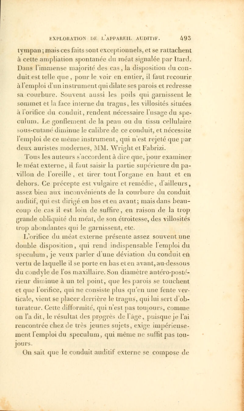 tympan ; mais ces laits sont exceptionnels, et se rattachent à cette ampliation spontanée du méat signalée par Itard. Dans L'immense majorité des cas, la disposition du con- duit est telle que , pour le voir en entier, il faut recourir à l'emploi d'un instrument qui dilate ses parois et redresse sa courbure. Souvent aussi les poils qui garnissent le sommet et la face interne du tragus, les villosités situées à l'orifice du conduit, rendent nécessaire l'usage du spé- culum. Le gonflement de la peau ou du tissu cellulaire sous-cutané diminue le calibre de ce conduit, et nécessite l'emploi de ce même instrument, qui n'est rejeté que par deux auristes modernes, MM. Wright et Fabrizi. Tous les auteurs s'accordent à dire que, pour examiner le méat externe, il faut saisir la partie supérieure du pa- villon de l'oreille , et tirer tout l'organe en haut et en dehors. Ce précepte est vulgaire et remédie, d'ailleurs, assez bien aux inconvénients de la courbure du conduit auditif, qui est dirigé en bas et en avant; mais dans beau- coup de cas il est loin de suffire, en raison de la trop grande obliquité du méat, de son étroitesse, des villosités trop abondantes qui le garnissent, etc. L'orifice du méat externe présente assez souvent une double disposition, qui rend indispensable l'emploi du spéculum , je veux parler dune déviation du conduit en vertu de laquelle il se porte en bas et en avant, au-dessous du condyle de l'os maxillaire. Son diamètre antéro-posté- rieur diminue à un tel point, que les parois se touchent et que l'orifice, qui ne consiste plus qu'en une fente ver- ticale, vient se placer derrière le tragus, qui lui sert d'ob- turateur. Cette difformité, qui n'est pas toujours, comme on l'a dit, le résultat des progrès de làge, puisque je l'ai rencontrée chez de très jeunes sujets, exige impérieuse- ment l'emploi du spéculum, qui même ne suffit pas tou- jours. On sait que le conduit auditif externe se compose de