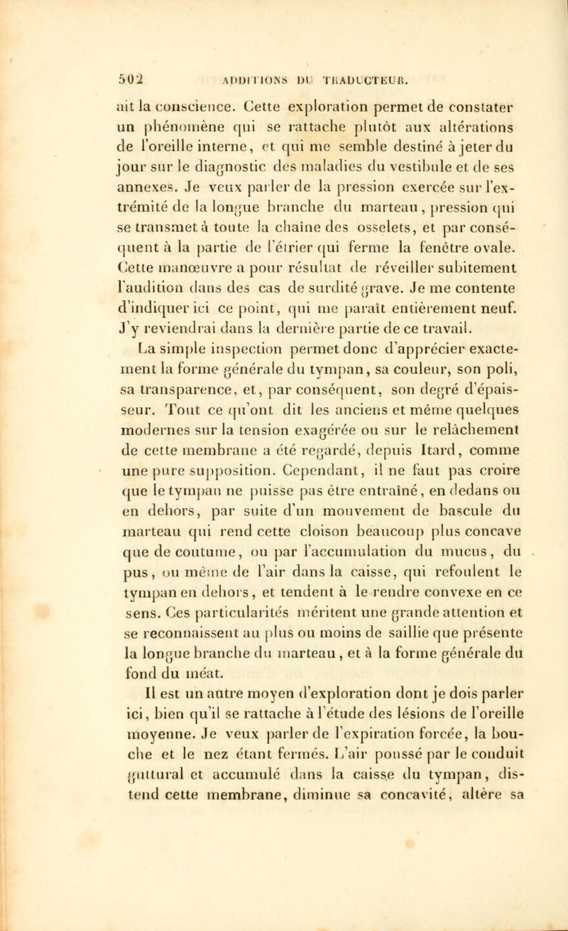 ait la conscience. Cette exploration permet de constater un phénomène qui se rattache plutôt aux altérations de l'oreille interne, et qui me semble destiné à jeter du jour sur le diagnostic des maladies du vestibule et de ses annexes. Je veux parler de la pression exercée sur l'ex- trémité de la longue branche du marteau , pression qui se transmet à toute la chaîne des osselets, et par consé- quent à la partie de Fétrier qui ferme la fenêtre ovale. Cette manœuvre a pour résultat de réveiller subitement l'audition dans des cas de surdité grave. Je me contente d'indiquer ici ce point, qui me paraît entièrement neuf. J'y reviendrai dans la dernière partie de ce travail. La simple inspection permet donc d'apprécier exacte- ment la forme générale du tympan, sa couleur, son poli, sa transparence, et, par conséquent, son degré d'épais- seur. Tout ce qu'ont dit les anciens et même quelques modernes sur la tension exagérée ou sur le relâchement de cette membrane a été regardé, depuis Itard, comme une pure supposition. Cependant, il ne faut pas croire que le tympan ne puisse pas être entraîné, en dedans ou en dehors, par suite d'un mouvement de bascule du marteau qui rend cette cloison beaucoup plus concave que de coutume, ou par l'accumulation du mucus, du pus, ou même de l'air dans la caisse, qui refoulent le tympan en dehors, et tendent à le rendre convexe en ce sens. Ces particularités méritent une grande attention et se reconnaissent au plus ou moins de saillie que présente la longue branche du marteau , et à la forme générale du fond du méat. Il est un autre moyen d'exploration dont je dois parler ici, bien qu'il se rattache à l'étude des lésions de l'oreille moyenne. Je veux parler de l'expiration forcée, la bou- che et le nez étant fermés. L'air poussé par le conduit guttural et accumulé dans la caisse du tympan, dis- tend cette membrane, diminue sa concavité, altère sa
