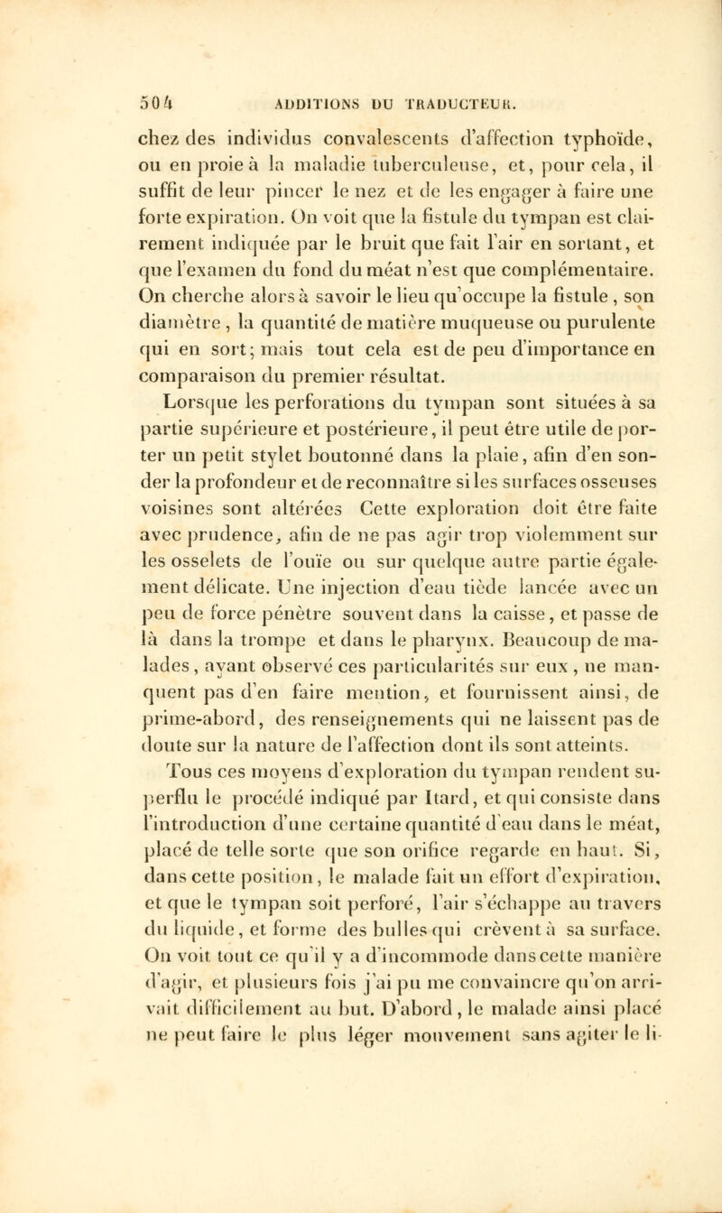 chez des individus convalescents d'affection typhoïde, ou en proie à la maladie tuberculeuse, et, pour cela, il suffit de leur pincer le nez et de les engager à faire une forte expiration. On voit que la fistule du tympan est clai- rement indiquée par le bruit que fait l'air en sortant, et que l'examen du fond du méat n'est que complémentaire. On cherche alors à savoir le lieu qu'occupe la fistule , son diamètre , la quantité de matière muqueuse ou purulente qui en sort; mais tout cela est de peu d'importance en comparaison du premier résultat. Lorsque les perforations du tympan sont situées à sa partie supérieure et postérieure, il peut être utile de por- ter un petit stylet boutonné dans la plaie, afin d'en son- der la profondeur et de reconnaître si les surfaces osseuses voisines sont altérées Cette exploration doit être faite avec prudence, afin de ne pas agir trop violemment sur les osselets de l'ouïe ou sur quelque autre partie égale- ment délicate. Une injection d'eau tiède lancée avec un peu de force pénètre souvent dans la caisse, et passe de là dans la trompe et dans le pharynx. Beaucoup de ma- lades , ayant observé ces particularités sur eux , ne man- quent pas d'en faire mention., et fournissent ainsi, de prime-abord, des renseignements qui ne laissent pas de doute sur la nature de l'affection dont ils sont atteints. Tous ces moyens d'exploration du tympan rendent su- perflu le procédé indiqué par Itard, et qui consiste dans l'introduction d'une certaine quantité d eau dans le méat, placé de telle sorte que son orifice regarde en haut. Si, dans cette position, le malade fait vin effort d'expiration, et que le tympan soit perforé, l'air s'échappe au travers du liquide, et forme des bulles qui crèvent à sa surface. On voit tout ce qu il y a d'incommode dans cette manière d'agir, et plusieurs fois j'ai pu me convaincre qu'on arri- vait difficilement au but. D'abord, le malade ainsi placé ne peut faire le plus léger mouvement sans agiter le li