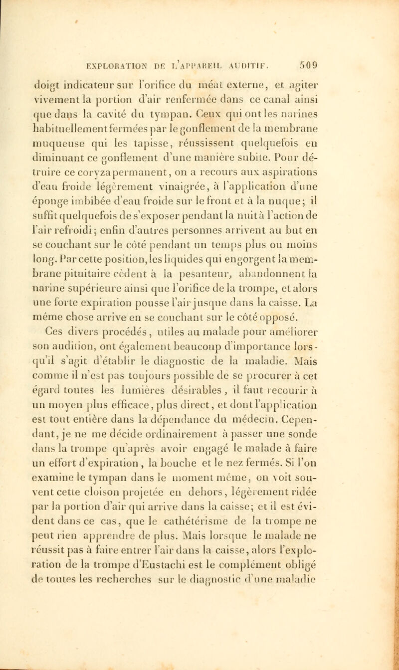 doigt indicateur sur l'orifice du méat externe, et agiter vivement la portion d'air renfermée dans ce canal ainsi que dans la cavité du tympan. Ceux qui ont les narines habituellement fermées par le gonflement de la membrane muqueuse qui les tapisse, réussissent quelquefois eu diminuant ce gonflement d'une manière subite. Pour dé- truire ce coryza permanent, on a recours aux aspirations d'eau froide légèrement vinaigrée, à l'application d'une éponge imbibée d'eau froide sur le front et à la nuque; il suffît quelquefois de s'exposer pendant la nuit à l'action de l'air refroidi; enfin d'autres personnes arrivent au but en se couchant sur le côté pendant un temps plus ou moins long. Par cette positionnes liquides qui engorgent la mem- brane pituitaire cèdent à la pesanteur, abandonnent la narine supérieure ainsi que l'orifice de la trompe, et alors une forte expiration pousse l'air jusque dans la caisse. La même chose arrive en se couchant sur le côté opposé. Ces divers procédés, utiles au malade pour améliorer son audition, ont également beaucoup d'importance lors- qu'il s'agit d'établir le diagnostic de la maladie. Mais comme il n'est pas toujours possible de se procurer à cet égard toutes les lumières désirables, il faut recourir à un moyen plus efficace, plus direct, et dontl'app'ication est tout entière dans la dépendance du médecin. Cepen- dant, je ne me décide ordinairement à passer une sonde dans la trompe qu'après avoir engagé le malade à faire un effort d'expiration , la bouche et le nez fermés. Si l'on examine le tympan dans le moment même, on voit sou- vent cette cloison projetée en dehors, légèrement ridée par la portion d'air qui arrive dans la caisse; et il est évi- dent dans ce cas, que le cathétérisme de la trompe ne peut rien apprendre de plus. Mais lorsque le malade ne réussit pas à faire entier l'air dans la caisse, alors l'explo- ration de la trompe d'Eustachi est le complément obligé de toutes les recherches sur le diagnostic d'une maladie