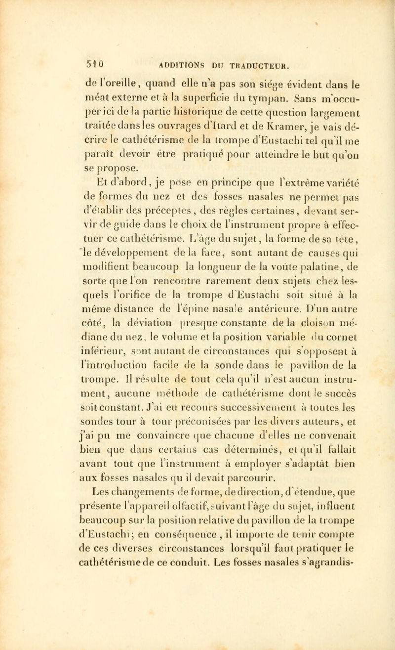 de l'oreille, quand elle n'a pas son siège évident dans le méat externe et à la superficie du tympan. Sans m'occu- perici de la partie historique de cette question largement traitée dans les ouvrages d'Itard et de Kramer, je vais dé- crire le cathétérisme de la trompe d'Eustachi tel qu'il me paraît devoir être pratiqué pour atteindre le but qu'on se propose. Et d'abord, je pose en principe que l'extrême variété de formes du nez et des fosses nasales ne permet pas d'établir des préceptes , des règles certaines, devant ser- vir de guide dans le choix de l'instrument propre à effec- tuer ce cathétérisme. L'âge du sujet, la forme de sa tête, 'le développement delà face, sont autant de causes qui modifient beaucoup la longueur de la voûte palatine, de sorte que l'on rencontre rarement deux sujets chez les- quels l'orifice de la trompe d'Eustachi soit situé à la même distance de l'épine nasale antérieure. D'un autre côté, la déviation presque constante delà cloison mé- diane du nez, le volume et la position variable du cornet inférieur, sont autant de circonstances qui s'opposent à l'introduction facile de la sonde dans le pavillon de la trompe. Il résulte de tout cela qu'il n'est aucun instru- ment, aucune méthode de cathétérisme dont ie succès soit constant. J'ai eu recours successivement à toutes les sondes tour à tour préconisées par les divers auteurs, et j'ai pu me convaincre que chacune d'elles ne convenait bien que dans certains cas déterminés, et qu'il fallait avant tout que l'instrument à employer s'adaptât bien aux fosses nasales qu il devait parcourir. Les changements de forme, de direction, d'étendue, que présente l'appareil olfactif, suivant l'âge du sujet, influent beaucoup sur la position relative du pavillon de la trompe d'Eustachi; en conséquence , il importe de tenir compte de ces diverses circonstances lorsqu'il faut pratiquer le cathétérisme de ce conduit. Les fosses nasales s'agrandis-