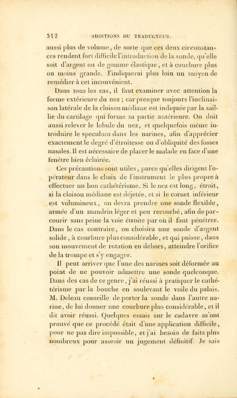 aussi plus de volume, de sorte que ces deux circonstan- ces rendent fort difficile L'introduction de la sonde, qu'elle soit d'argent ou de gomme élastique , et à courbure plus ou moins grande. J'indiquerai plus loin un moyen de remédier à cet inconvénient. Dans tous les cas, il faut examiner avec attention la forme extérieure du nez ; car presque toujours l'inclinai- son latérale de la cloison médiane est indiquée par la sail- lie du cartilage qui forme sa partie antérieure. On doit aussi relever le lobule du nez, et quelquefois même in- troduire le spéculum dans les narines, afin d'apprécier exactement le degré d'étroitesse ou d'obliquité des fosses nasales. Il est nécessaire de placer le malade en face d'une fenêtre bien éclairée. Ces précautions sont utiles, parce quelles diligent l'o- pérateur dans le choix de l'instrument le plus propre à effectuer un bon cathétérisme. Si le nez est long, étroit, si la cloison médiane est déjetée, et si le cornet inférieur est volumineux, on devra prendre une sonde flexible, armée d'un mandrin léger et peu recourbé, afin de par- courir sans peine la voie étroite par où il faut pénétrer. Dans le cas contraire, on choisira une sonde d'argent solide , à courbure pi us considérable, et qui puisse , dans son mouvement de rotation en dehors, atteindre l'orifice de la trompe et s'y engager. Il peut arriver que l'une des narines soit déformée au point de ne pouvoir admettre une sonde quelconque. Dans des cas de ce genre, j'ai réussi à pratiquer le cathé- térisme par la bouche en soulevant le voile du palais. M. Deleau conseille de porter la sonde dans l'autre na- rine, de lui donner une courbure plus considérable, et il dit avoir réussi. Quelques essais sur le cadavre m'ont prouvé que ce procédé était d'une application difficile, pour ne pas dire impossible, et j'ai besoin de faits plus nombreux pour asseoir un jugement définitif. Je sais