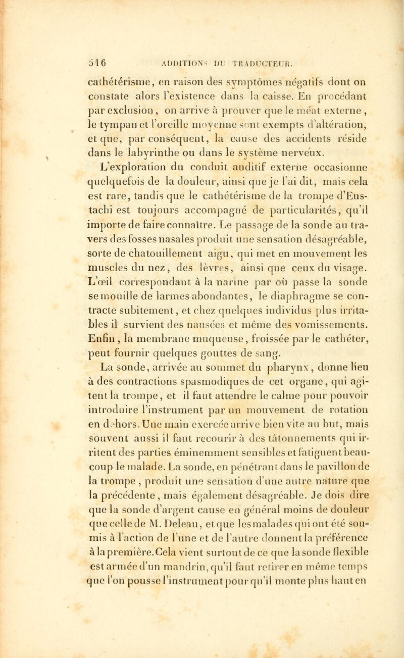 caihétérisme, en raison des symptômes négatifs dont on constate alors l'existence dans la caisse. En procédant par exclusion , on arrive à prouver que le méat externe , le tympan et l'oreille moyenne sont exempts d'altération, et que, par conséquent, la cause des accidents réside dans le labyrinthe ou dans le système nerveux. L'exploration du conduit auditif externe occasionne quelquefois de la douleur, ainsi que je l'ai dit, mais cela est rare, tandis que le cathétérisme de la trompe d'Eus- tachi est toujours accompagné de particularités, qu'il importe de faire connaître. Le passage de la sonde au tra- vers des fosses nasales produit une sensation désagréable, sorte de chatouillement aigu, qui met en mouvement les muscles du nez , des lèvres, ainsi que ceux du visage. L'œil correspondant à la narine par où passe la sonde se mouille de larmes abondantes, le diaphragme se con- tracte subitement, et chez quelques individus plus irrita- bles il survient des nausées et même des vomissements. Enfin , la membrane muqueuse, froissée par le cathéter, peut fournir quelques gouttes de sang. La sonde, arrivée au sommet du pharynx, donne lieu à des contractions spasmodiques de cet organe, qui agi- tent la trompe, et il faut attendre le calme pour pouvoir introduire l'instrument par un mouvement de rotation en dehors. Une main exercée arrive bien vite au but, mais souvent aussi il faut recourir à des tâtonnements qui ir- ritent des parties éminemment sensibles et fatiguent beau- coup le malade. La sonde, en pénétrant dans le pavillon de la trompe , produit une sensation d'une autre nature que la précédente, mais également désagréable. Je dois dire que la sonde d'argent cause en général moins de douleur que celle de M. Deleau, et que les malades qui ont été sou- mis à l'action de l'une et de l'autre donnent la préférence à la première.Cela vient surtout de ce que la sonde flexible est armée d'un mandrin, qu'il faut retirer en même temps que l'on pousse l'instrument pour qu'il monte plus haut en