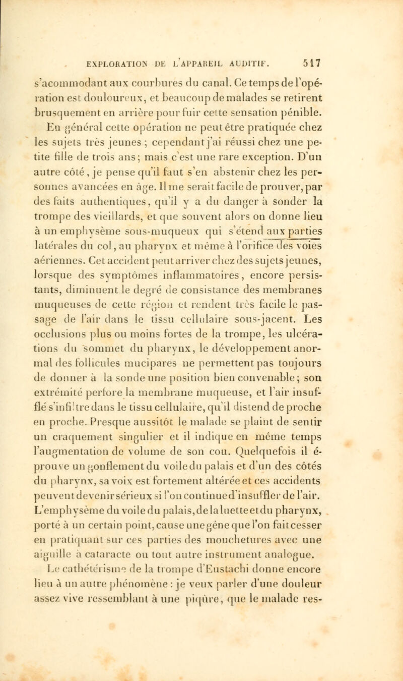 s'acommodantaux courbures du canal. Ce temps de Topé- ration est douloureux, et beaucoup de malades se retirent brusquement en arrière pour fuir cette sensation pénible. En général cette opération ne peut être pratiquée chez les sujets très jeunes ; cependant j'ai réussi chez une pe- tite fille de trois ans; mais c'est une rare exception. D'un autre côté , je pense qu'il faut s'en abstenir chez les per- sonnes avancées en âge. lime serait facile de prouver, par des laits authentiques, qu'il y a du danger à sonder la trompe des vieillards, et que souvent alors on donne lieu à un emphysème sous-muqueux qui s'étend aux parties latérales du col, au pharynx et même à l'orifice des voies aériennes. Cet accident peut arriver chez des sujets jeunes, lorsque des symptômes inflammatoires, encore persis- tants, diminuent le degré de consistance des membranes muqueuses de cette région et rendent très facile le pas- sage de l'air dans le tissu cellulaire sous-jacent. Les occlusions plus ou moins fortes de la trompe, les ulcéra- tions du sommet du pharvnx, le développement anor- mal des follicules mucipares ne permettent pas toujours de donner à la sonde une position bien convenable; son extrémité perfore la membrane muqueuse, et l'air insuf- flé s'infiltre dans le tissu cellulaire, qu'il distend de proche en proche. Presque aussitôt le malade se plaint de sentir un craquement singulier et il indique en même temps l'augmentation de volume de son cou. Quelquefois il é- prouve un gonflement du voile du palais et d'un des côtés du pharvnx, sa voix est fortement altérée et ces accidents peuvent devenir sérieux si l'on continued insuffler de l'air. L'emphvsèmedu voile du palais,de laluetteetdu pharvnx, porté à un certain point, cause une gêne que l'on fait cesser en pratiquant sur ces parties des mouchetures avec une aiguille; a cataracte ou tout autre instrument analogue. Le cathéte'i isnie de la trompe d'Eustachi donne encore lieu à un autre phénomène : je veux parler d'une douleur assez vive ressemblant à une piqûre, que le malade res-