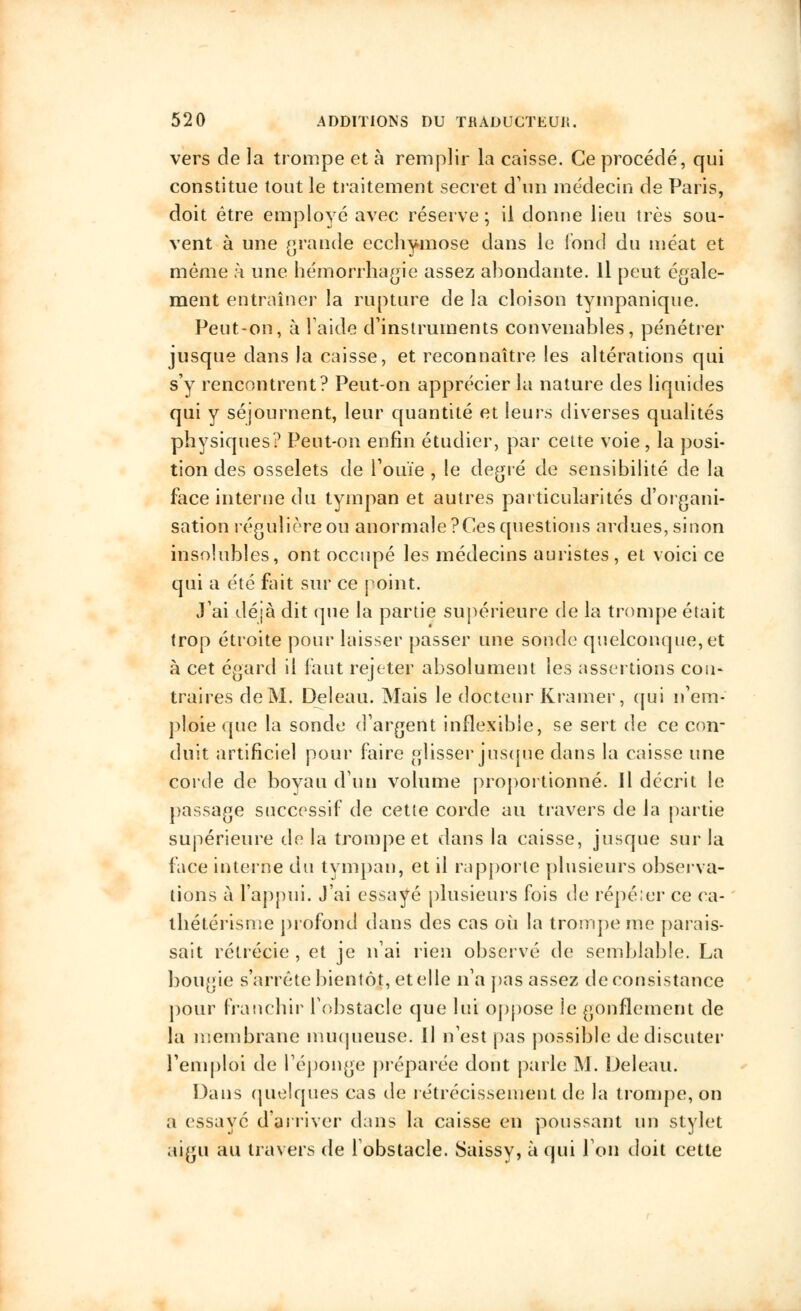 vers de la trompe et à remplir la caisse. Ce procédé, qui constitue tout le traitement secret d'un médecin de Paris, doit être employé avec réserve ; il donne lieu très sou- vent à une grande ecchymose dans le fond du méat et même à une hemorrhagîe assez abondante. Il peut égale- ment entraîner la rupture de la cloison tympanique. Peut-on, à laide d'instruments convenables, pénétrer jusque dans la caisse, et reconnaître les altérations qui s'y rencontrent? Peut-on apprécier la nature des liquides qui y séjournent, leur quantité et leurs diverses qualités physiques? Peut-on enfin étudier, par cette voie, la posi- tion des osselets de l'ouïe , le degré de sensibilité de la face interne du tympan et autres particularités d'organi- sation régulière ou anormale ?Ces questions ardues, sinon insolubles, ont occupé les médecins auristes, et voici ce qui a été fait sur ce point. J'ai déjà dit que la partie supérieure de la trompe était trop étroite pour laisser passer une sonde quelconque, et à cet égard il faut rejeter absolument les assertions cou* traires de M. Deleau. Mais le docteur Kramer, qui n'em- ploie que la sonde d'argent inflexible, se sert de ce con- duit artificiel pour faire glisser jusque dans la caisse une corde de boyau d'un volume proportionné. Il décrit le passage successif de cette corde au travers de la partie supérieure de la trompe et dans la caisse, jusque sur la face interne du tympan, et il rapporte plusieurs observa- tions à l'appui. J'ai essayé plusieurs fois de répéter ce ca- thétérisme profond dans des cas où la trompe me parais- sait rétrécie , et je n'ai rien observé de semblable. La bougie s'arrête bientôt, et elle n'a pas assez de consistance pour franchir l'obstacle que lui oppose le gonflement de la membrane muqueuse. Il n'est pas possible de discuter l'emploi de l'éponge préparée dont parle M. Deleau. Dans quelques cas de rétrécissement de la trompe, on a essaye d'arriver dans la caisse en poussant un stylet aigu au travers de l'obstacle. Saissy, à qui l'on doit cette