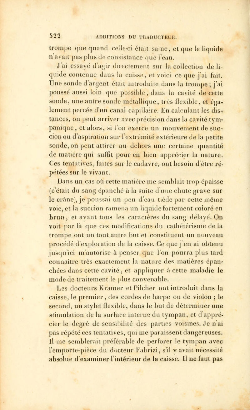 trompe que quand celle-ci était saine, et que ie liquide n'avait pas plus de consistance que Peau. J'ai essayé d'agir directement sur la collection de li- quide contenue dans la caisse, et voici ce que j'ai fait. Une sonde dardent était introduite dans la trompe; j'ai poussé aussi loin que possible , dans la cavité de cette sonde, une autre sonde métallique, très flexible, et éga- lement percée d'un canal capillaire. En calculant les dis- tances, on peut arriver avec précision dans la cavité tym- panique, et alors, si Fou exerce un mouvement de suc- cion ou d'aspiration sur l'extrémité extérieure de la petite sonde, on peut attirer au dehors une certaine quantité de matière qui suffît pour en bien apprécier la nature. Ces tentatives, faites sur le cadavre, ont besoin d'être ré- pétées sur le vivant. Dans un cas où cette matière me semblait trop épaisse (c'était du sang épanché à la suite d'une chute grave sur le crâne), je poussai un peu d'eau tiède par cette même voie, et la succion ramena un liquide fortement coioré en brun, et ayant tous les caractères du sang délayé. On voit par là que ces modifications du cathétérisme de la trompe ont un tout autre but et constituent un nouveau procédé d'exploration de la caisse. Ce que j'en ai obtenu jusqu'ici m'autorise à penser que Ton pourra plus tard connaître très exactement la nature des matières épan- chées dans cette cavité, et appliquer à cette maladie le mode de traitement le plus convenable. Les docteurs Kramer et Pilcher ont introduit dans la caisse, le premier, des cordes de harpe ou de violon ; le second, un stylet flexible, dans le but de déterminer une stimulation de la surface interne du tympan, et d'appré- cier le degré de sensibilité des parties voisines. Je n'ai pas répété ces tentatives, qui me paraissent dangereuses. Il me semblerait préférable de perforer le tympan avec l'emporte-pièce du docteur Fabrizi, s'il y avait nécessité absolue d'examiner l'intérieur de la caisse. Il ne faut pas