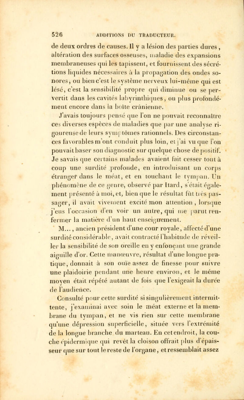 de deux ordres de causes. Il y a lésion des parties dures , altération des surfaces osseuses, maladie des expansions membraneuses qui les tapissent, et fournissent des sécré- tions liquides nécessaires à la propagation des ondes so- nores, ou bien c'est le système nerveux lui-même qui est lésé, c'est la sensibilité propre qui diminue ou se per- vertit dans les cavités labyrintbi(jues, ou plus profondé- ment encore dans la boîte crânienne. J'avais toujours pensé que l'on ne pouvait reconnaître ces diverses espèces de maladies que par une analyse ri- goureuse de leurs symptômes rationnels. Des circonstan- ces favorables mont conduit plus loin, et j'ai vu que ion pouvait baser son diagnostic sur quelque chose de positif. Je savais que Certains malades avaient fait cesser tout à coup une surdité profonde, en introduisant un corps étranger dans le méat, et en touchant le tympan. Un phénomène de ce genre, observé par Itard, s'était égale- ment présenté à moi, et, bien que le résultat fût très pas- sager, il avait vivement excité mon attention , lorsque j'eus l'occasion d'en voir un autre, qui me parut ren- fermer la matière d'un haut enseignement. M..., ancien président d'une cour royale, affecté d'une surdité considérable, avait contracté l'habitude de réveil- ler la sensibilité de son oreille en y enfonçant une grande aiguille d'or. Cette manœuvre, résultat d'une longue pra- tique, donnait à son ouïe assez de finesse pour suivre une plaidoirie pendant une heure environ, et le même moyen était répété autant de fois que l'exigeait la durée de l'audience. Consulté pour cette surdité si singulièrement intermit- tente, j'examinai avec soin le méat externe et la mem- brane du tympan, et ne vis rien sur cette membrane qu'une dépression superficielle, située vers l'extrémité de la longue branche du marteau. En cet endroit, la cou- che épidermique qui revêt la cloison offrait plus d'épais- seur (pie sur tout le reste de l'organe, et ressemblait assez