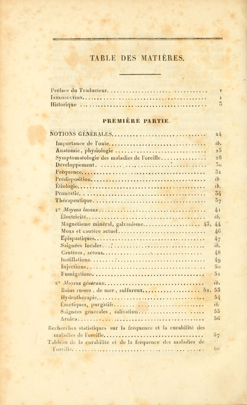 TABLE DES MATIÈRES. Préface du Traducteur v Introduction 1 Historique « « . o PREMIÈRE PARTIE. NOTIONS GÉNÉRALES , 24 Importance de l'ouïe ib. Anatomie , physiologie 2 5 Symplomalologie des maladies de l'oreille 2S Développement '. 5o Fréquence , 01 Prédisposition ib Ktiologie ib. Pronostic 54 Thérapeutique 07 1 ° Moyens locaux t\\ Électricité ib. Magnétisme minéral, galvanisme 4^, 44 Moxa et cautère actuel 4^ Epispasliques 4? Saignées locales. . ..' ib. Cautères, sétons • 48 Instillations , 49 Injections 5o Fumigations 51 2° Moyens généraux ib. Bains russes , de nier , sulfureux * 52, 53 Hydrothérapie 54 Émétiques, purgatifs ib, Saignées générales , salivation 55 Arnica 56 Ncchcrllus statistique!» sur la fréquence et la curabilité des maladies de 1 oreille 57 Tableau de la curabilité et de la fréquence des maladies de l'oreille 60