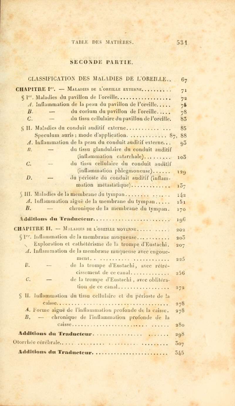 SECONDE PARTIE. CLASSIFICATION DES MALADIES DE L'OREILLE.. 67 CHAPITRE Ier. — Maladies de l'oreille extekne 71 § Ier. Maladies du pavillon de l'oreille 72 A. Inflammation de la peau du pavillon de l'oreille 7$ B. — du corium du pavillon de l'oreille 78 C. — du tissu cellulaire du pavillon de l'oreille. 83 $ II. Maladies du conduit auditif externe 85 Spéculum auris ; mode d'application 87, 88 A. Inflammation de la peau du conduit auditif externe.. . g3 /?. — du tissu glandulaire du conduit auditif (inflammation catarrhale) io3 C. — du tissu cellulaire du conduit auditif (inflammation phlegmoneuse) 129 D. — du périoste du conduit auditif (inflam- mation métastalique) iû- § III. Maladies de la membrane du tympan 2^2 A. Inflammation aiguë de la membrane du tympan i5i B. — chronique de la membrane du tympan. 170 Additions du Traducteur 196 CHAPITRE II. — Maladies de l'oreille moyenne 202 § Ier. Inflammation de la membrane muqueuse 200 N Exploration et cathétérisme de là trompe d'Eustachi. 207 A. Inflammation de la membrane muqueuse avec engoue- ment 2 25 ïy. — de la trompe d'Eustachi, avec rétré- cissement de ce canal 256 C. — de la trompe d'Eustachi , avec oblitéra- tion de ce canal 0,72 § II. Inflammation du tissu cellulaire et du périoste de la caisse 278 -4. Forme aiguë de L'inflammation profonde de la caisse. 278 B, — chronique de l'inflammation profonde de la caisse 280 Additions du Traducteur 298 Otorrhéc cérébrale 507 Additions du Traducteur 5/|5