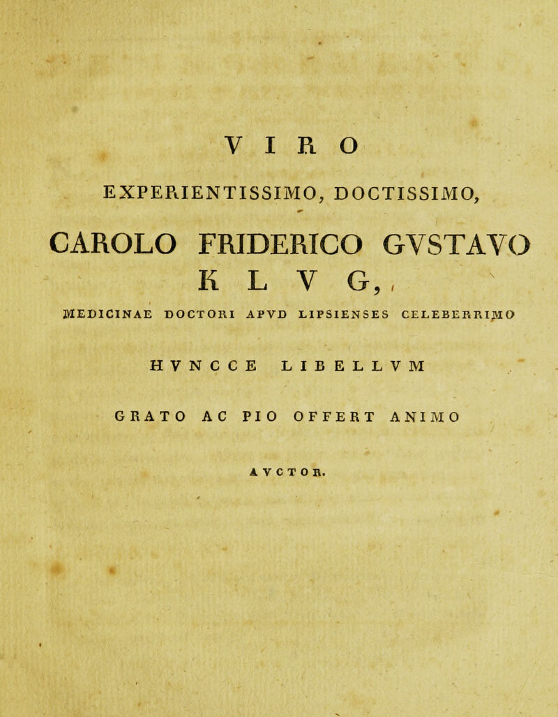 EXPER.IENTISSIMO, DOCTISSIMO, CAROLO FRIDERICO GVSTAVO K L V G, , MEDICINAE DOCTORI APVD LIPSIENSES CELEBERRIJVIO HVNCCE LIBELLVM GRATO AC PIO OFFERT ANIMO A V C T O R.