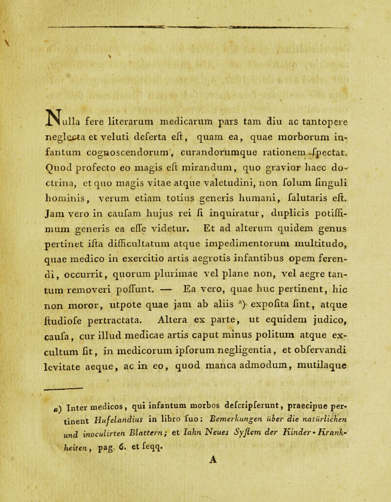 JCN ulla fere literarum meclicarum pars tam diu ac tantopere negle£*a et veluti deferta eft, quam ea, quae morborum in- fantum cognoscendorum, curandorumque rationem-fpectat. Ouod profecto eo magis eft mirandum, quo gravior haec do- ctrina, et quo magis vitae atque valetudini, non folum finguli horninis, verum etiam totius generis humani, falutaris eft. Jam vero in caufam hujus rei fi inquiratur, duplicis potifli- mum generis ea effe videtur. Et ad alterum quidem genus pertinet ifta difficultatum atque impedimentorum multitudo, quae medico in exercitio artis aegrotis infantibus opem feren- di, occurrit, quorum plurimae vel plane non, vel aegre tan- tum removeri poffunt. — Ea vero, quae huc pertinent, hic non moror, utpote quae jam ab aliis a) expofitafint, atque ftudiofe pertractata. Altera ex parte, ut equidem judico, caufa, cur illud medicae artis caput minus politum atque ex- cultum fit, in medicorum ipforumnegligentia, et obfervandi levitate aeque, ac in eo, quod manca admodum, mutilaque «) Tnter medicos, qui infantum morbos defcripferunt, praecipue per- tinent Hufelandius in libro fuo: Bemerkungen iiber die natiirlichen und inoculirten Blattern; et Iahn ISeues Syficm der Iiinder • Krank- heiten, pag. 6. et feqq. A