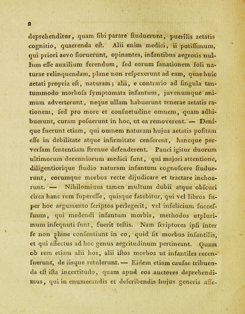 deprehenditur, quam fibi parare' ftuduerunt, puerilis aetatis cognitio, quaerenda eft. Alii enim medici, ii potiffimum, qui priori aevo floruerunt, opinantes, infantibus aegrotis nul- lum efle auxilium ferendum, fed eorum fanationem foli na- turae relinquendam, plane non refpexerunt ad eam, quaehuic aetati propria eft, naturam; alii, e contrario ad fingula tan- tummodo morbofa fymptomata infantum, juvenumque ani- mum adverterunt, neque ullam habuerunt tenerae aetatis ra- tionem, fed pro more et confuetudine omnem, quam adhi- buerunt, curam pofuerunt in hoc, ut ea removerent. — Deni- que fuerunt etiam, qui omnem naturam hujus aetatis pofitam efle in debilitate atque inbrmitate cenferent, hancque per- verfam fententiam ftrenue defenderent. Fauci igitur duorum ultimorum decenniorum medici funt, qui mnjori attentione, diligentiorique ftudio naturam infantum cognofcere ftudue- runt, eorumque morbos recte dijudicare et tractare inchoa- runt. — Nihilomiuus tamcn multum dubii atque obfcuri circa hanc rem fuperelTe, quisque fatebitur, qui vel libros fu- per hoc argumento fcriptos perlegei.it, vel infelicium fuccef- fuum, qui medendi infantum morbis, methodos utpluri- mum infequuti funt, fuerit teftis. Nam fcriptores ipfi inter fe non plane confentiunt in eo, quid fit morbus infantilis, et qui afTectus adhoc genus aegritudinum pertineant. Quain ob rem etiam alii hos, alii iftos morbos ut infantiles recen- fuerunt, de iisque retulerunt.— Eidem etiam caufae tribuen- da eft ifia incertitudo, quam apud eos auctores deprehendi- mus, qui in enumerandis et defcribendis hujus generis affe-