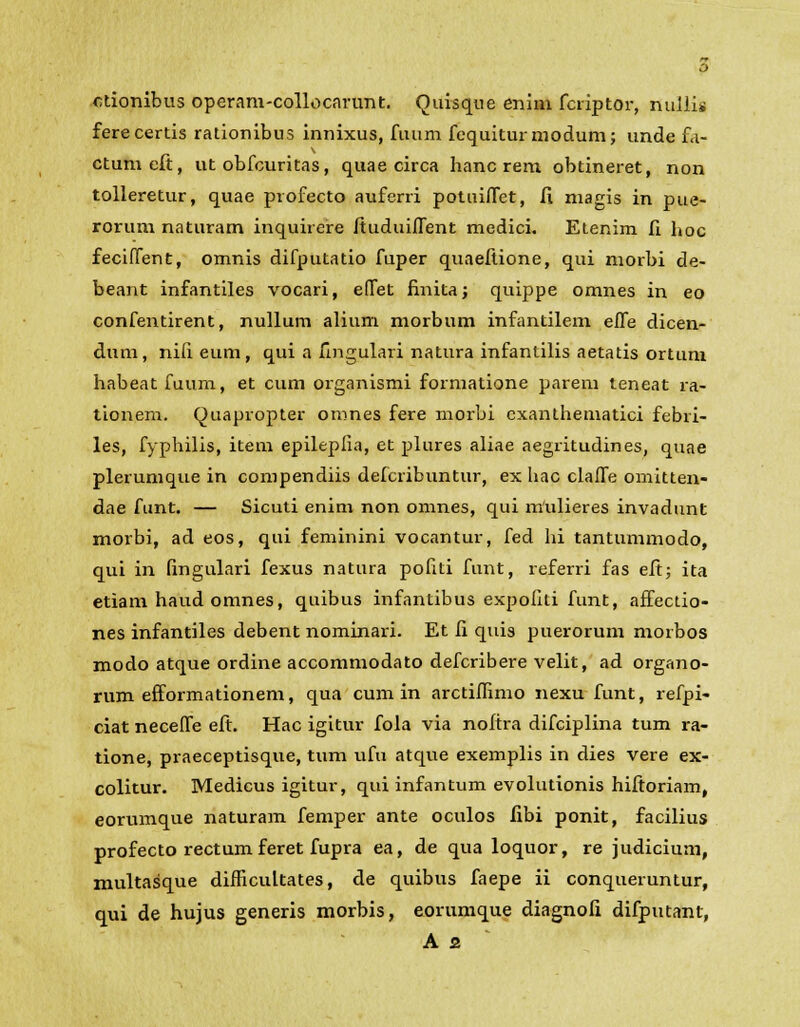 ctionibus operam-collocarunt. Quisque enim fcriptor, nullis ferecertis rationibus innixus, fuum fcquiturmodum; unde fa- ctumeft, ut obfcuritas, quae circa hanc rem obtineret, non tolleretur, quae profecto auferri potuifict, II magis in pue- rorum naturam inquirere ftuduifient medici. Etenim fi fioc feciffent, omnis difputatio fuper quaefiione, qui morbi de- beant infantiles vocari, efiet finita; quippe omnes in eo confentirent, nullum alium morbum infantilem effe dicen- dum, nili eum, qui a fingulari natura infantilis aetatis ortum habeat fuum, et cum organismi formatione parem teneat ra- tionem. Quapropter omnes fere morbi cxanthematici febri- les, fyphilis, item epilepfia, et plures aliae aegritudines, quae plerumque in compendiis defcribuntur, ex hac clafie omitten- dae funt. — Sicuti enim non omnes, qui mulieres invadunt morbi, ad eos, qui feminini vocantur, fed hi tantummodo, qui in fingulari fexus natura pofiti funt, referri fas eft; ita etiam haud omnes, quibus infantibus expofiti funt, affectio- nes infantiles debent nominari. Et fi quis puerorum moibos modo atque ordine accommodato defcribere velit, ad organo- rum efformationem, qua cum in arctifiimo nexu funt, refpi- ciat neceffe eft. Hac igitur fola via noftra difciplina tum ra- tione, praeceptisque, tum ufu atque exemplis in dies vere ex- colitur. Medicus igitur, qui infantum evolutionis hiftoriam, eorumque naturam femper ante oculos libi ponit, facilius profecto rectum feret fupra ea, de qua loquor, re judicium, multasque difhcultates, de quibus faepe ii conqueruntur, qui de hujus generis morbis, eorumque diagnofi difputant,