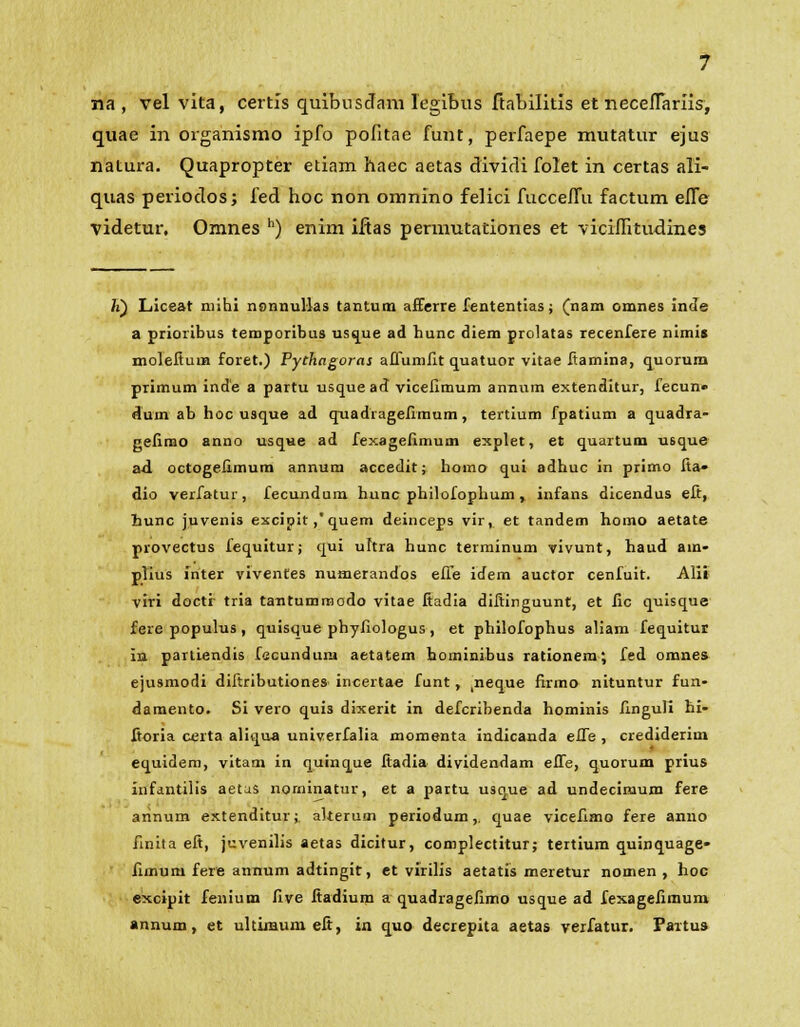 na , vel vita, certls quibusdam legibus ftabilitis et necefTarils, quae in organismo ipfo pofitae funt, perfaepe mutatur ejus natura. Quapropter etiam haec aetas dividi folet in certas ali- quas periodos; fed hoc non omnino felici fucceffu factum effe videtur. Omnes h) enim iftas permutationes et viciffitudines }i) Liceat mihi nonnullas tantum afferre fententias; (nam cmnes inde a prioribus teroporibus usque ad hunc diem prolatas recenfere nimis molefiurn foret.) Pychagoras afiumlit quatuor vitae fiamina, quorum primum inde a partu usque ad vicelimum annum extenditur, fecun» dum ab hoc usque ad qnadiagefimum, tertium fpatium a quadra- gefimo anno usqvie ad fexagelimum explet, et quartum usque ad octogefimum annura accedit; homo qui adhuc in primo fia» dio verfatur, fecundum hunc philofophum , infans dicendus eft, hunc juvenis excipit,'quem deinceps vir, et tandem homo aetate provectus fequitur; qui uhra hunc terminum vivunt, haud ain- plius inter viventes numerandos effe idem auctor cenfuit. Alii viri docti- tria taritummodo vitae fiadia difiinguunt, et fic quisque fere populus , quisque phyfiologus , et philofophus aliam fequitur in partiendis fecundurn aetatem hominibus rationem; fed omnes ejusmodi difiributiones incertae funt, ^neque firmo nituntur fun- damento. Si vero qui3 dixerit in defcribenda hominis finguli hi- ftoria certa aliqua univerfalia momenta indicanda effe , crediderim equidem, vitam in quinque fiadia dividendam effe, quorum prius infantilis aetas norninatur, et a partu usque ad undecimum fere arinum extenditur; akerum periodum,. quae vicefimo fere anno finita eft, juvenilis aetas dicitur, complectitur; tertium quinquage- fimum fere annum adtingit, et virilis aetatis meretur nomen , hoc excipit fenium five fiadium a quadragelimo usque ad fexagefiraum annum, et ultimum efi, ia quo decrepita aetas verfatur. Paitus