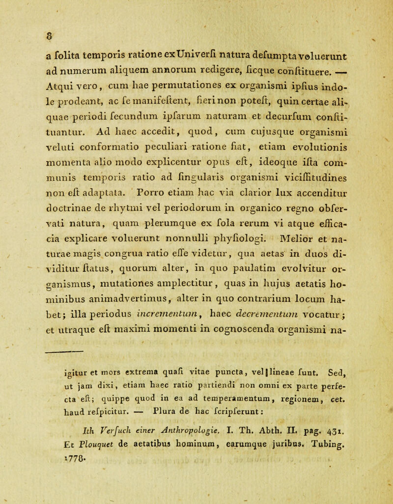 a folita temporis rationeexUniverfi naturadefumptavoluerunt ad numerum aliquem annorum redigere, ficque conftituere. Atqui vero, cum hae permutationes ex organismi ipfius indo- le prodeant, ac fe manifeftent, fierinon poteft, quin certae ali- quae periodi fecundum ipfarum naturam et decurfum confti- tuantur. Ad haec accedit, quod, cum cujusque organismi veluti conformatio peculiari ratione fiat, etiam evolutionis momenta alio modo explicentur opus eft, ideoque ifta com- munis temporis ratio ad fingularis organismi vicifiitudines non eft adaptata. Porro etiam hac via clarior lux accenditur doctrinae de rhytmi vel periodorum in organico regno obfer- vati natura, quam plerumque ex fola rerum vi atque eifica- cia explicare voluerunt nonnulli phyfiologi. Melior et na- turae magis congrua ratio efie videtur, qua aetas in duos di- viditur ftatus, quorum alter, in quo paulatim evolvitur or- ganismus, mutationes amplectitur, quas in hujus aetatis ho- minibus animadvertimus, alter in quo contrarium locum ha- bet; illa periodus ificrementum, haec decrementum vocatur; et utraque eft maximi momenti in cognoscenda organismi na- igitur et mors extrema quafi vitae puncta, vel|lineae funt. Sed, ut jam dixi, etiam haec ratio partiendi non omni ex parte perfe- cta eft; quippe quod in ea ad temperamentum, regionem, cet. haud refpicitur. — Plura de hac fcripferunt: Ith Verfuch einer Anthropologie. I. Th. Abth. II. pag. 431. Et Ploucjuet de aetatibus hominum, earumque juribus. Tubing. t770-