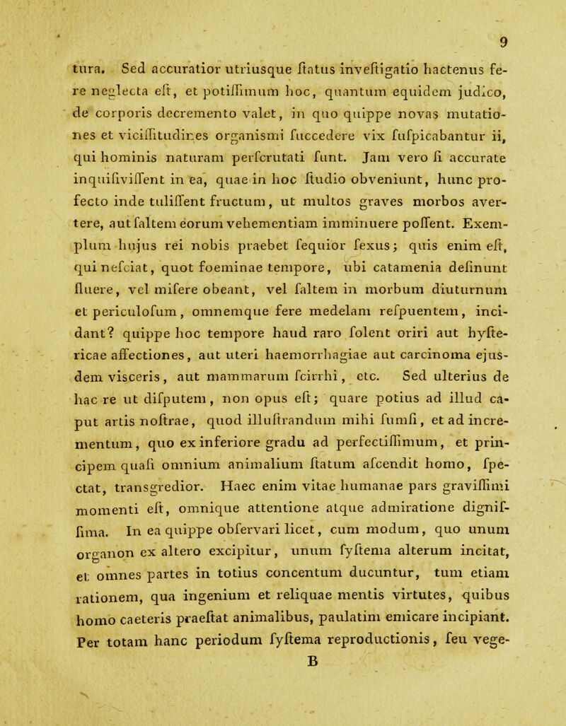 tura. Sed accuratior utriusque ftntus inveftigatio hactenus fe- re negiecta eft, et potilTiinum hoc, quantum equidem judico, de corporis decremento valet, in qno quippe novas mutatio- nes et viciifitudir.es organismi fuccedere vix fufpicabantur ii, qui hominis naturam perfcrutati funt. Jam vero ii accurate inquifiviffent in ea, quae in hoc ftudio obveniunt, hunc pro- fecto inde tulilfent fructum, ut multos graves morbos aver- tere, autfaltem eorum vehementiam imminuere poffent. Exem- plum hujus rei nobis praebet fequior fexus; quis enim eft, quinefciat, quot foeminae tempore, ubi catamenia definunt fluere, vel mifere obeant, vel faltem in morbum diuturnum et periculofum, omnemque fere medelam refpuentem, inci- dant? quippe hoc tempore haud raro folent oriri aut hyfte- ricae affectiones, aut uteri haemorrhagiae aut carcinoma ejus- dem visceris , aut mammarum fcirrhi, ctc. Sed ulterius de hac re ut difputem, non opus efi; quare potius ad illud ca- put artis nofirae, quod illuftrandum mihi fumfi, et ad incre- inentum, quo ex inferiore gradu ad perfectifiimum, et prin- cipem quafi omnium animaiium ftatum afcendit homo, fpe- ctat, transeredior. Haec enim vitae humanae pars graviflimi momenti eft, omnique attentione atque admiratione dignif- fima. In ea quippe obfervari ficet, cum modum, quo unum or°anon ex aftero excipitur, unum fyftema alterum incitat, el; omnes partes in totius concentum ducuntur, tum etiam rationem, qua ingenium et reliquae mentis virtutes, quibus homo caeteris praeftat animalibus, paulatim emicare incipiant. Per totam hanc periodum fyftema reproductionis, feu vege- B