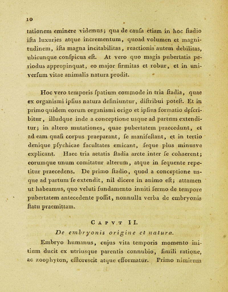 tationem eminere videmus; qua de caufa etiam in hoc ftadio ifta luxuries atque incrementum, quoad volumen et magni- tudinem, ifta magna incitabilitas, reactionis autem debilitas, •ubicunque confpicua eft. At vero quo magis pubertatis pe- riodus appropinquat, eo major firmitas et robur, et in uni- verfum vitae animalis natura prodit. Hoc vero temporis fpatium commode in tria ftadia, quae ex organismi ipfius natura definiuntur, diftribui poteft. Et in primoquidem eorum organismi origo et ipfius formatio defcri- bitur, illudque inde a conceptione usque ad partum extendi- tur; in altero mutationes, quae pubertatem praecedunt, et ad eam quafi corpus praeparant, fe manifeftant, et in tertio denique pfychicae facultates emicant, feque plus minusve explicant. Haec tria aetatis ftadia arcte inter fe cohaerent; eorumque unum comitatur alterum, atque in fequente repe- titur praecedens. De primo ftadio, quod a conceptione us- que ad partum feextendit, nil dicere in animo eft; atlamen ut habeamus, quo veluti fundamento inniti fermo de tempore pnbertatem antecedente poflit, nonnulla verba de embryonis ftatu praemittam. C A P V T II. De embriyonis origine et natura. Embryo humanus, cujus vita temporis momento ini- tium ducit ex utriusque parentis connubio, fimili ratione, ac zoophyton, efflorescit aUjue efformatur. Primo nimirum