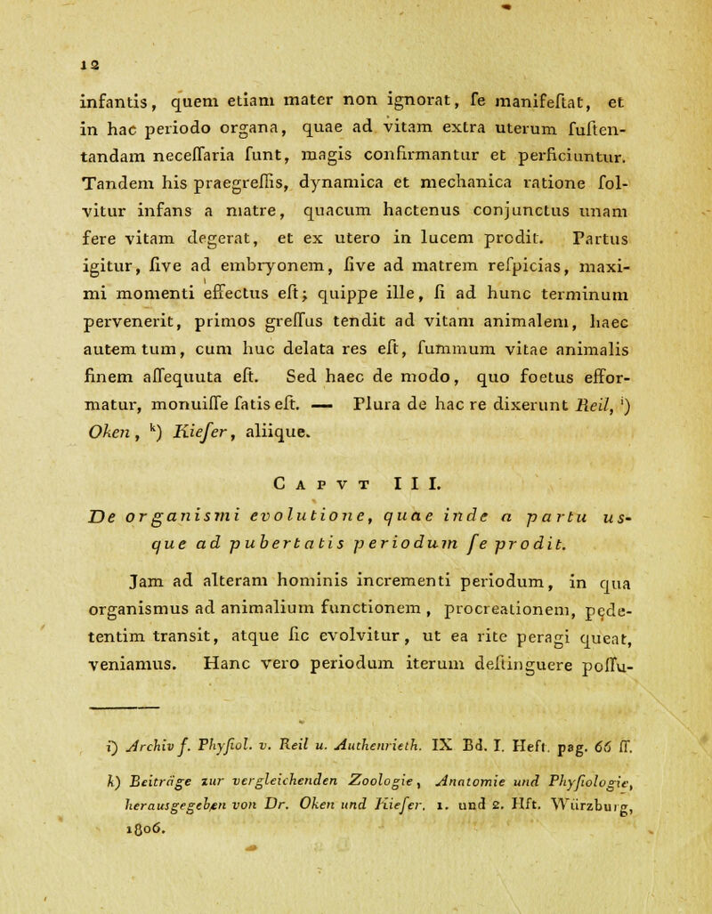 m infantis, quem etiam mater non ignorat, fe manifeftat, et in hac periodo organa, quae ad vitam extra uterum fuften- tandam neceffaria funt, magis conHrmantur et pei-ficiuntur. Tandem his praegrefiis, dynamica et mechanica ratione fol- vitur infans a niatre, quacum hactenus conjunctus unam fere vitam degerat, et ex utero in lucem prodit. Partus igitur, live ad embryonem, five ad matrem refpicias, maxi- mi momenti effectus eftj quippe ille, fi ad hunc terminum pervenerit, primos greffus tendit ad vitam animalem, haec autemtum, cum huc delata res eft, fummum vitae animalis finem alfequuta eft. Sed haec de modo, quo foetus effor- matur, monuiffe fatiseft. — Plura de hac re dixerunt Reil, ') Oken , k) Kiefer, aliique. Capvt III. De organismi evolutione, quae inde a partu us- que ad pubertatis p eriodum feprodit. Jam ad alteram hominis incrementi periodum, in qua organismus ad animalium functionem , procreationem, pede- tentim transit, atque fic evolvitur, ut ea rite peragi queat, veniamus. Hanc vero periodum iterum deftinguere poffu- i) Jrchiv f. Phyfiol. v. Reil u. Authenrieth. IX Bd. I. Hefl. pag. 66 ff. k) Beitrcige zur vergleichenden Zoologie, Analomie und Phyfologie, herausgegcb/en von Dr. Ohen und Kiefer. i. und 2. Hft. Wiirzburg, 1806.