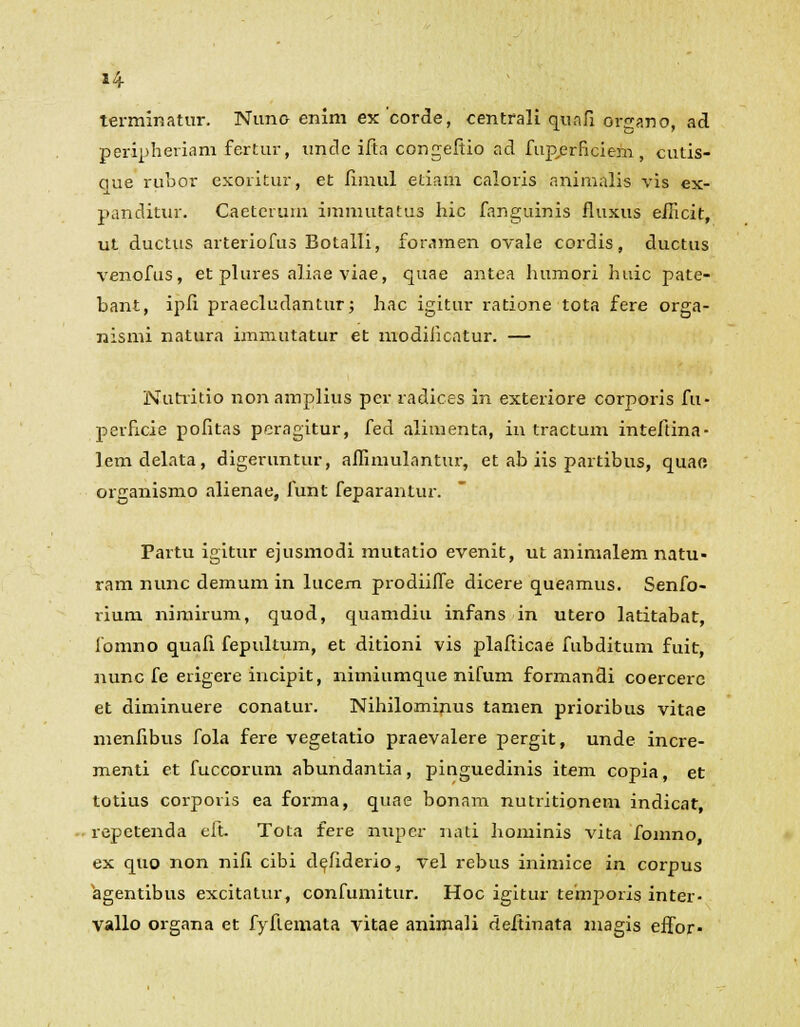 terminatur. Nuno enim ex 'corde, centrali qunfi organo, ad peripheriam fertur, unclc ifta congeftio ad fup,erficiem, cutis- que rubor exoritur, et fimul etiam caloris animalis vis ex- panditur. Caetcrum immutatus hic fanguinis fluxus eilicit, ut ductus arteriofus Botalli, foramen ovale cordis, ductus venofus, et plures aliae viae, quae antea humori huic pate- bant, ipli praecludantur; hac igitur ratione tota fere orga- nismi natura immutatur et modiiicatur. — Nutritio non amplius per radices in exteriore corporis fu- perhcie pofitas peragitur, fed alimenta, in tractum inteftina- lemdelata, digeruntur, aflimulantur, et ab iis partibus, quao organismo alienae, funt feparantur. Partu igitur ejusmodi mutatio evenit, ut animalem natu- ram nunc demum in lucem prodiifle dicere queamus. Senfo- rium nimirum, quod, quamdiu infans in utero latitabat, lbmno quafi fepultum, et ditioni vis plafticae fubditum fuit, nunc fe erigere incipit, nimiumque nifum formandi coercerc et diminuere conatur. Nihilominus tamen prioribus vitae menfibus fola fere vegelatio praevalere pergit, unde incre- menti et fuccorum abundantia, pinguedinis item copia, et totius corporis ea forma, quae bonam nutritionem indicat, repetenda eit- Tota fere nuper nati hominis vita [oinno ex quo non nifi cibi de^fiderio, vel rebus inimice in corpus agentibus excitatur, confumitur. Hoc igitur temporis inter- vallo organa et fyflemata vitae animali deflinata magis effor-