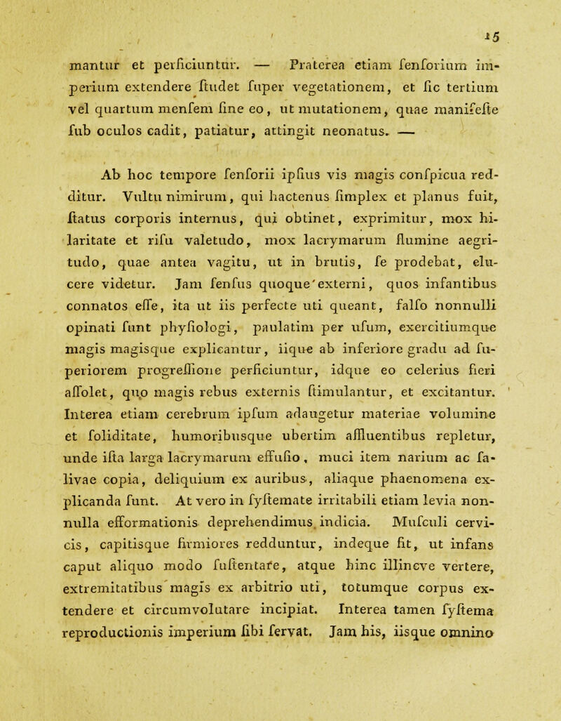*5 mantur et perficiuntur. — Praterea etiam fenforium im- perium extendere ftudet fuper vegetationem, et fic tertium vel quartum menfem fine eo, ut mutationem, quae manifefie fub oculos cadit, patiatur, attingit neonatus. — Ab hoc tempore fenforii ipfius vis magis confpicua red- ditur. Vultu nimirura, qui hactenus fimplex et planus fuit, ftatus corporis internus, qui obtinet, exprimitur, mox hi- laritate et rifu valetudo, mox lacrymarum flumine aegri- tudo, quae antea vagitu, ut in brutis, fe prodebat, elu- ccre videtur. Jam fenfus quoque'externi, quos infantibus connatos effe, ita ut iis perfecte uti queant, falfo nonnulli opinati funt phyfiologi, paulatim per ufum, exercitiumque magis magisque explieantur, iique ab inferiore gradu ad fu- periorem progreffione perficiuntur, idque eo celerius fieri affolet, quo magis rebus externis ftimulantur, et excitantur. Interea etiam cerebrum ipfum adaugetur materiae volumine et foliditate, humoribusque ubertim afHuentibus repletur, unde ifia larga lacrymarum effufio, muci item narium ac fa- livae copia, deliquium ex auribus, aliaque phaenomena ex- plicanda funt. At vero in fyfiemate irritabili etiam levia non- nulla efformationis deprehendimus. indicia. Mufculi cervi- cis, capitisque firmiores redduntur, indeque fit, ut infans caput aliquo modo fuftentafe, atque hinc illincve vertere, extremitatibus magis ex arbitrio uti, totumque corpus ex- tendere et circumvolutare incipiat. Interea tamen fyftema reproductionis imperium fibi fervat. Jam his, iisque omnino