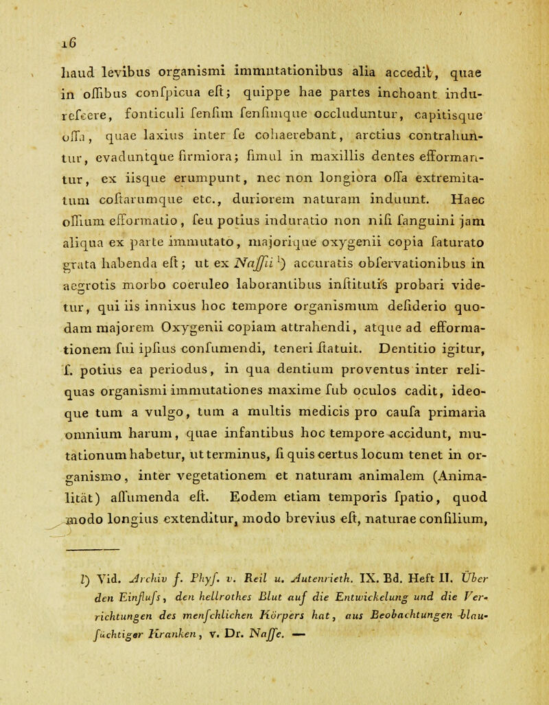 ±6 haud levibus organismi immutationibus alia accedifc, quae in oflibus confpicua eft; quippe hae partes inchoant indu- rcfcere, fonticuli fenftm fenftmque occluduntur, capitisque offi, quae laxius inter fe cohaerebant, arctius contrahun- tur, evaduntque firmiora; fimul in maxillis dentes efforman- tur, ex iisque erumpunt, nec non longiora olfa extremita- lum coftarumque etc., duriorem naturam induunt. Haec oflium efformatio , feu potius induratio non nifi fanguini jam aliqua ex parte immutato, majorique oxygenii copia faturato grata habenda eft; ut ex Najfii ') accuratis obfervationibus in aegrotis morbo coeruleo laborantibus inftitutis probari vide- tur, qui iis innixus hoc tempore organismum defiderio quo- dam majorem Oxygenii copiam attrahendi, atque ad efforma- tionem fui ipfuis confumendi, teneiiitatuit. Dentitio igitur, f. potius ea periodus, in qua dentium proventus inter reli- quas organismi immutationes maxime fub oculos cadit, ideo- que tum a vulgo, tum a multis medicis pro caufa primaria omnium harum, quae infantibus hoc tempore accidunt, mu- tationumhabetur, utterminus, fiquiscertuslocum tenet in or- ganismo, inter vegetationem et naturam animalem (Anima- litat) aflumenda eft. Eodem etiam temporis fpatio, quod inodo longius cxtenditur, modo brevius eft, naturae confilium, Z) Vid. Jrchiv f. Phyf. v. Reil u. Jutenrieth. IX. Bd. Heft IT. Uber dcn Einflufs, den hellrothes Blut auf die Entwickelung und die Ver- richtungen des menfchlichen Korpers hat, aus Beobachtungen ilau- fuchtigar Kranken, v. Dr. Naffe. —