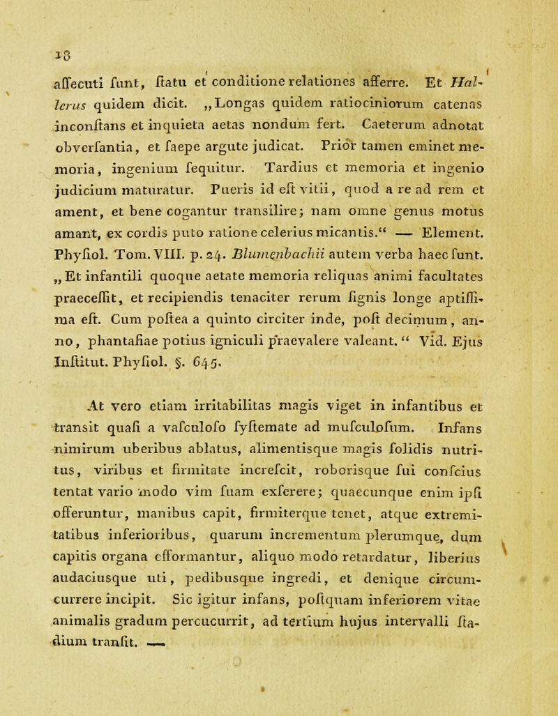 J3 affecuti funt, ftatu et conditione relationes afferre. Et HaU lerus quidem dicit. ,,Longas quidem ratiociniorum catenas inconftans et inquieta aetas nondum fert. Caeterum adnotat obverfantia, et faepe argute judicat. Prior tamen eminet nie- moria, ingenium fequitur. Tardius et memoria et ingenio judicium maturatur. Pueris ideftvitii, quod a re ad rem et ament, et bene cogantur transilirej nam omne genus motus amant, ex cordis puto rationeceleriusmicantis. — Element. Phyfiol. Tom.VIII. p. 24. Blumenhachii autem verba haecfunt. „Et infantili quoque aetate memoria reliquas animi facultates praeceflit, et recipiendis tenaciter rerum fignis longe aptifii- ma eft. Cum poftea a quinto circiter inde, poft decimum, an- no, phantafiae potius igniculi praevalere valeant.  Vid. Ejus Inftitut. Phyfiol. §. 645. At vero etiam irritabilitas magis viget in infantibus et transit quafi a vafculofo fyftemate ad mufculofum. Infans nimirum uberibus ablatus, alimentisque magis folidis nutri- tus, viribus et firmitate increfcit, roborisque fui confcius tentat vario modo vim fuam exferere; quaecunque enim ipfi offeruntur, manibus capit, firmiterque tcnet, atque extremi- tatibus inferioribus, quarum incrementum plerumque^ dum capitis organa efformantur, aliquo modo retardatur, liberius audaciusque uti, pedibusque ingredi, et denique circum- currere incipit. Sic igitur infans, poflquam inferiorem vitae animalis gradum percucurrit, ad tertium hujus intervalli fta- dium tranfit. -~.