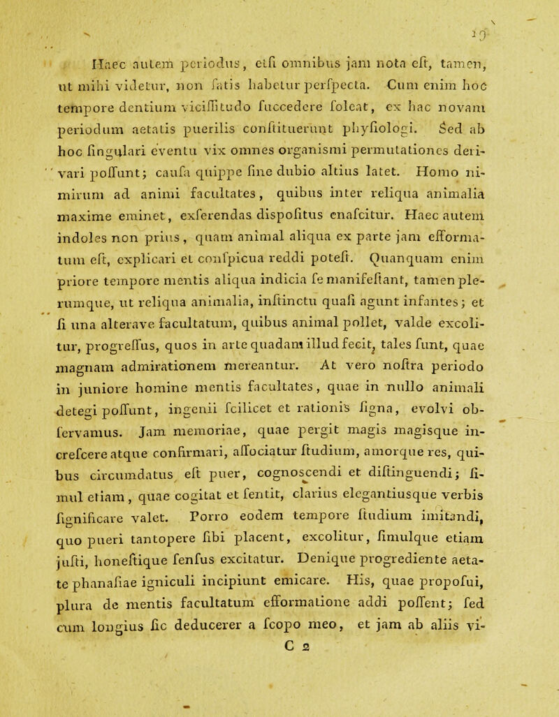 ] Hnec autejh periodus, clfi omnibus jani nota eft, tamen, ut mihi videtur, non fatis habelur perfpecta. Cum cnim hoc tempore dentium viciflkudo fuccedcre folcnt, ex hac novam periodum aetatis puerilis conftituerunt phyfiolopi. £ed ab hoc fingulari cventu vix omnes organismi permutationcs deii- '.' vari polfunt; caufa quippe fine dubio altius latet. Homo ni- miruni ad animi facultates, quibus inter reliqua animalia maxime eminefc, exferendas dispofitus cnafcitur. Haec autem indoles non prius , quam animal aliqua ex parte jam efforma- tum eft, explicari et confpicua reddi potefl. Ouianquam enim priore tempore mentis aliqua indicia femanifeftant, tamenple- rumque, ut reliqua animalia, inftinctu quali agunt infantes; et fi una alterave facultatum, quibus animal pollet, valde excoli- tur, progreflus, quos in arlequadamilludfecit; tales funt, quae magnam admirationem mereantur. At vero noftra periodo in juniore homine mentis facultates, quae in nullo animali detegi poflunt, ingcnii fcilicet et rationis figna, evolvi ob- fervamus. Jam memoriae, quae pergit magis magisque in- crefcereatque confirmari, alfociatur ftudium, amorqueres, qui- bus circumdatus eft puer, cognos^cendi et diftinguendi; fi- mul etiam, quae cogitat et fentit, clarius elcgantiusque verbis fionificare valet. Porro eodem tempore ftudium imitandi, quo pueri tantopere fibi placent, excolitur, fimulque etiam jufti, honefiique fenfus excitatur. Denique progrediente aeta- te phanafiae igniculi incipiunt emicare. His, quae propofui, plura de mentis facultatum efTormatione addi poifent; fed cxun longius fic deducerer a fcopo meo, et jam ab aliis vi-