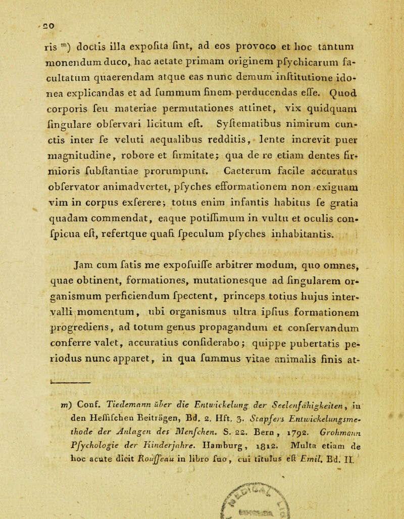 ris m) doctis illa expofita fint, ad eos provoco et hoc tantum monendumduco, hac aetate primam originem pfychicarum fa- cultatum quaerendam atque eas nunc demum inftitutione ido- nea explicandas et ad fummum finem perducendas effe. Quod corporis feu materiae permutationes attinet, vix quidquam fmgulare obfervari licitum eft. Syftematibus nimirum cun- ctis inter fe veluti aequalibus redditis, lente increvit puer magnitudine, robore et firmitate; qua de re etiam dentes fir- mioris fubftantiae prorumpunt. Caeterum facile accuratus obfervator animadvcrtet, pfyches efformationem non exiguam vim in corpus exferere-, totus enim infantis habitus fe gratia quadam commendat, eaque potiflimum in vultu et oculis con- fpicua eft, refertque quafi fpeculum pfyches inhabitantis. Jam cum fatis me expofuiffe arbitrer modum, quo omnes, quae obtinent, formationes, mutationesque ad hngularem or- ganismum perficiendum fpectent, princeps totius hujus inter- valli momentum, ubi organismus ultra ipfius formationem progrediens, ad totum genus propagandum et confervandum conferre valet, accuratius confiderabo; quippe pubertatis pe- riodusnuncapparet, in qua fummus vitae animalis finis at- m) Conf. Tiedemann iller die Entunclielung der Seelenfahigkeiten, 111 den Heflifchen Beitragen, Bd. 2. Hft. 3. Stapfers Enlwickelungsme- thode der Anlagen des Menfchen. S. 22. Bern , 1792. Grohmaun Pfychologie der Tiinderjahre. Hamburg, 1812. Multa etiam de lioc acute dicit Rouffeau in libro fuo, cui titulus efi Emil, Bd. II.