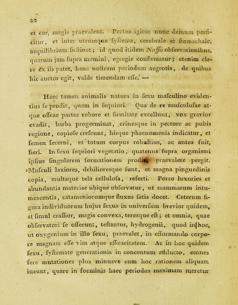 et cor, magis praevalent. PecluB igitur nuttc deinum pcrfi- citur, et inter ulrumqtie fyfteraa, cerebrale ct ftomachale, aequilibvium fuitinet; id quod itidem Najfii obfervationibus, quarura jam fupra memini, egiegie confirmatur; etenim cla- re ex iis patet, hanc noftrani periodum aegvotis, de quibus hic auctor cgit, valde timendam eiTe. — Haec tamen animalis natura in fexu mafculino eviden- tius fe prodit, quam in fequiori. Qua de re mufculofae at- que olfcae partes robore et firmitate excellunt, vox gravior evadit, barba progerminat, crinesque in pectorc ac pubis re^ione, copiofe crefcunt, hisque phaenonienis indicatur, et femen fecerni, et totum corpus robuftius, ac antea fuit, fieri. In foxu fequiori vegetatio , quatenuS fupra organismi ipfius fingularem formationem prodm^ praevalere pergit. •Mufculi laxiores, debilioresque funt, et magna pinguedinis copia, multaque tela cellulofa, referti. Porro luxuries et abundantia materiae ubique obfervatur, ut mammarum intu- mescentia, catameniorumque fluxus fatis docet. Ceterum fi- ura individuorum hujus fexus in univerfum brevior quidem, at fimul craffior, magis convexa, teresque eft; et omnia, quae obfervatori fe offerunt, tefiantur, hydrogenii, quod injhoc, ut oxygenium in illo fexu, praevalet, in efformando corpo- re magnam effe vim atque eflicacitatem. Ac in hoc quidem fexu, fyrftemate generationis in concentum alSducto, omnes fere mutationes plus minusve cum hoc rationem aliquam ineunt, quare in foeminis haec periodus maximam meretur