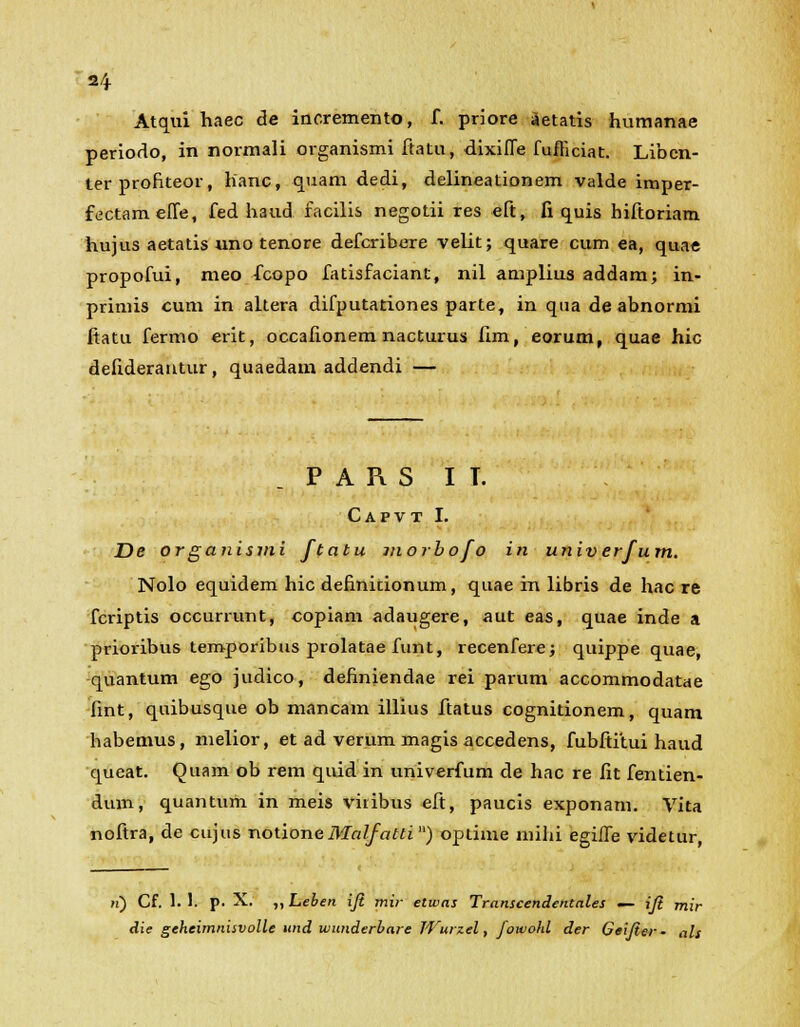 2/+ Atqui haec de incremento, f. priore aetatis humanae periodo, in normali organismi ftatu, dixiffe fufliciat. Libcn- ter profiteor, lianc, quam dedi, delineationem valde imper- fectamefTe, fed haud. facilis negotii res eft, fi quis hiftoriam hujus aetatis uno tenore defcribere velit; quare cum ea, quae propofui, meo fcopo fatisfaciant, nil amplius addam; in- primis cum in altera difputationes parte, in qua deabnormi ftatu fermo erit, occafionem nacturus fim, eorum, quae hic defiderantur, quaedam addendi — P A R S I T. Capvt I. De organismi ftatu morbofo in univerfum. Nolo equidem hic definitionum, quae iri libris de hac re fcriptis occurrunt, copiam adaugere, aut eas, quae inde a prioribus teroporibus prolatae funt, recenfere; quippe quae, quantum ego judico, definiendae rei parum accommodatae fint, quibusque ob mancam illius ftatus cognitionem, quam habemus, nielior, et ad verum magis accedens, fubftitui haud queat. Quam ob rem quid in univerfum de hac re fit fentien- dum, quantum in meis vitibus eft, paucis exponarn. Vita noftra, de cujus notioneMalfatti ) optime mihi egilfe videtur, >i) Cf. 1. 1. p. X. ,, Leben iji mir etwns Transcendentales — iji mir die geheimnisvolle und uiunderbare Wurzel, fowohl der Geifier - als
