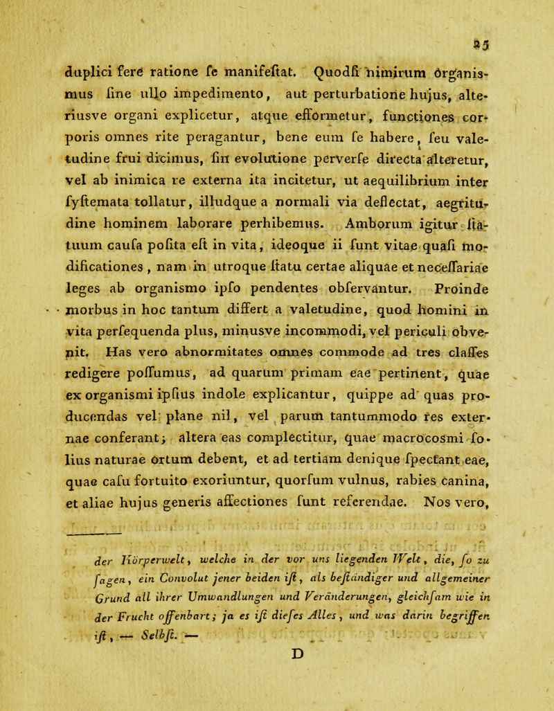 a5 duplici fere ratione fe manifeftat. Quodfi nimirum Organis- mus line ullo impedimento, aut perturbatione hujus, alte- riusve organi explicetur, atque efformetur, functiones cor- poris omnes rite peragantur, bene eum fe habere, feu vale- tudine frui dicimus, fin evolutione perverfe direCta alteretur, vel ab inimica re externa ita incitetur, ut aequilibrium inter fyftemata tollatur, illudque a normali via deflectat, aegritu- dine hominem laborare perhibemus. Amborum igitur ita- tuum caufa pofita eft in vita, ideoque ii funt vitae quafi mo- dificationes , nam in utroque itatu certae aliquae etneceflariae leges ab organismo ipfo pendentes obfervantur. Proinde morbus in hoc tantum differt a valetudine, quod homini in vita perfequenda plus, minusve incommodi, vel periculi obve- nit. Has vero abnormitates omnes commode ad tres clafles redigere poffumus, ad quarum primam eae pertinent, quae ex organismi ipfius indole explicantur, quippe ad quas pro- duccndas vel plane nil, vel parum tantummodo res exter- nae conferant; altera eas complectitur, quae macrOcosmi fo- lius naturae ortum debent, et ad tertiam denique fpecEant eae, quae cafu fortuito exoriuntur, quorfum vulnus, rabies canina, et aliae hujus generis affectiones funt referendae. Nos vero, der Korperwelt, welche in der vor uns liegenden Welt, die, fo zu faen, ein Convolut jener beiden ifi, als bejiandiger und allgemeiner Grund all ihrer Vmwandlungen und Veranderungen, gleichfam wie in der Frucht offenbart; ja es ift diefes Alles , und was darin begriffen ift, - Selbfi. — D