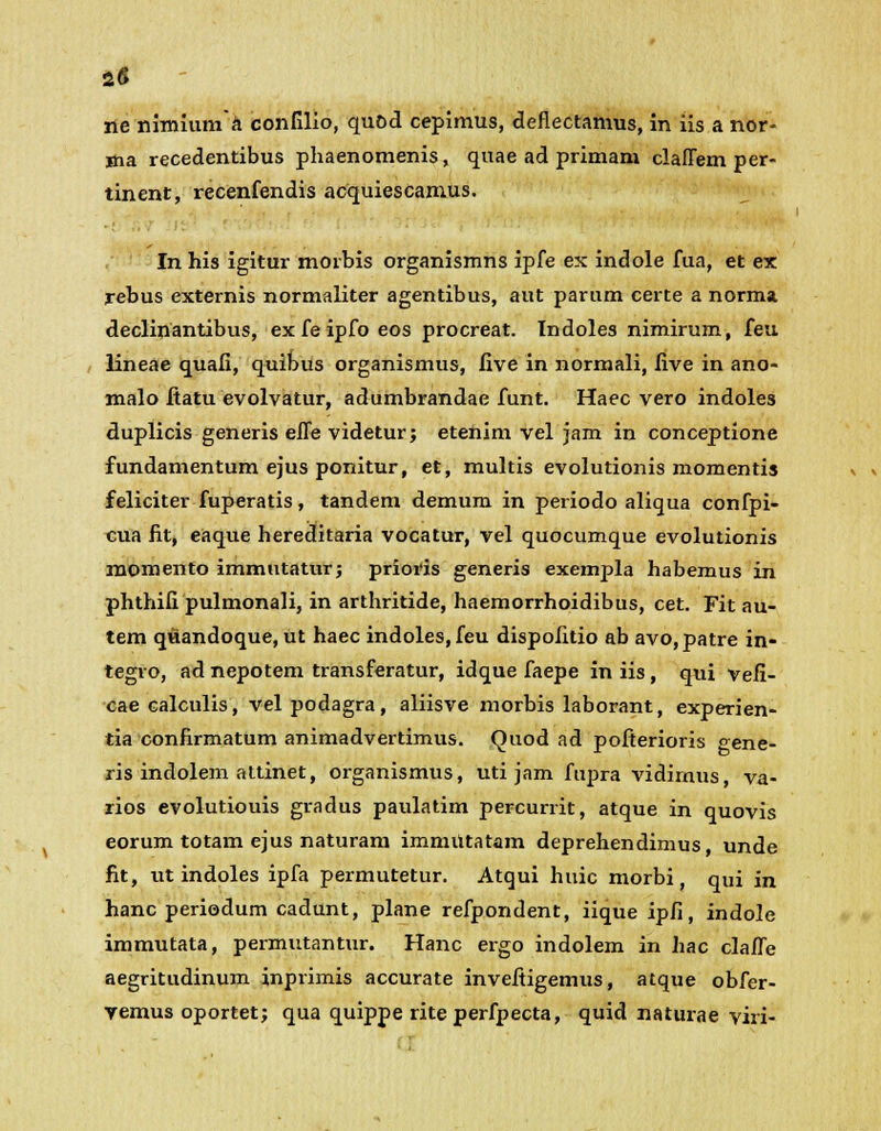 ne nimiuma confilio, quod cepimus, deflectamus, in iis a nor- ma recedentibus phaenomenis, quae ad primam claflem per- tinent, recenfendis acquiescamus. In his igitur morbis organismns ipfe ex indole fua, et ex rebus externis normaliter agentibus, aut parum certe a norma declinantibus, ex fe ipfo eos procreat. Indoles nimirum, feu lineae quafi, quibus organismus, five in normali, five in ano- malo ftatu evolvatur, adumbrandae funt. Haec vero indoles duplicis generis eJTe videtur; etenim vel jam in conceptione fundamentum ejus ponitur, et, multis evolutionis momentis feliciter fuperatis, tandem demum in periodo aliqua confpi- cua fit, eaque hereditaria vocatur, vel quocumque evolutionis momento immutatur; prioris generis exempla habemus in phthifi pulmonali, in arthritide, haemorrhoidibus, cet. Fit au- tem quandoque, ut haec indoles,feu dispofitio ab avo,patre in- tegro, ad nepotem transferatur, idque faepe in iis , qui vefi- cae calculis, vel podagra, aliisve morbis laborant, experien- tia confirmatum animadvertimus. Quod ad pofterioris gene- ris indolem attinet, organismus, uti jam fupra vidimus, va- rios evolutiouis gradus paulatim percurrit, atque in quovis eorum totam ejus naturam immiltatam deprehendimus unde fit, ut indoles ipfa permutetur. Atqui huic morbi, qui in hanc periodum cadunt, plane refpondent, iique ipfi, indole immutata, permutantur. Hanc ergo indolem in hac clafle aegritudinum inprimis accurate invefiigemus, atque obfer- vemus oportet; qua quippe rite perfpecta, quid naturae viri-