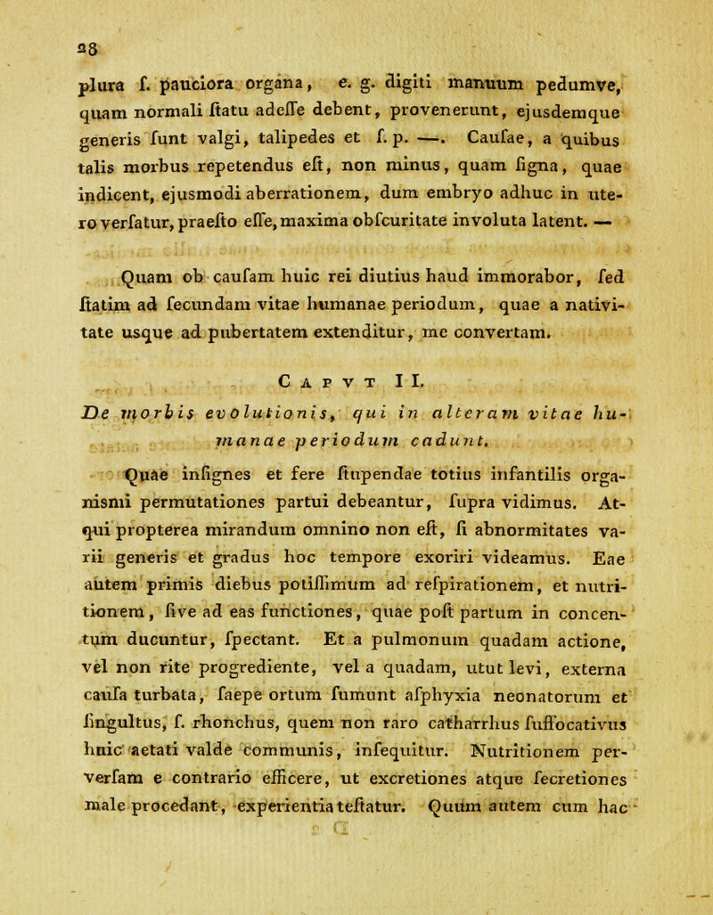 plura f. pauciora organa, e. g. digiti manuum pedumve, quam normali ftatu adelTe debent, provenerunt, ejusdemque generis funt valgi, talipedes et f. p. —. Caufae, a quibus talis morbus repetendus eft, non minus, quam figna, quae indicent, ejusmodi aberrationem, dum embryo adhuc in ute- roverfatur, praefto effe,maximaobfcuritate involuta latent. — Quam ob caufam huic rei diutius haud immorabor, fed ftatim ad fecundam vitae humanae periodum, quae a nativi- tate usque ad pubertatem extenditur, me convertam. C a p v t II. De morbis evolutionis, qui in altcram vitae hu- manae periodum cadunt. Quae infignes et fere ftupendae totius infantilis orga- nismi permutationes partui debeantur, fupra vidimus. At- qui propterea mirandum omnino non eft, fi abnormitates va- rii generis et gradus hoc tempore exoriri videamus. Eae autem primis diebus potiffimum ad refpirationem, et nutri- tionem, five ad eas functiones, quae poft partum in concen- tum ducuntur, fpectant. Et a pulmonum quadam actione, vel non rite progrediente, vel a quadam, ututlevi, externa catifa turbata, faepe ortum fumunt afphyxia neonatorum et fingultus, f. rhonchus, quem non raro catharrhus fuffocativus hnic aetati valde communis, infequitur. Nutritionem per- verfam e contrario efficere, ut excretiones atqire fecretiones male procedant, experientia teftatur. Quum autem cum hac