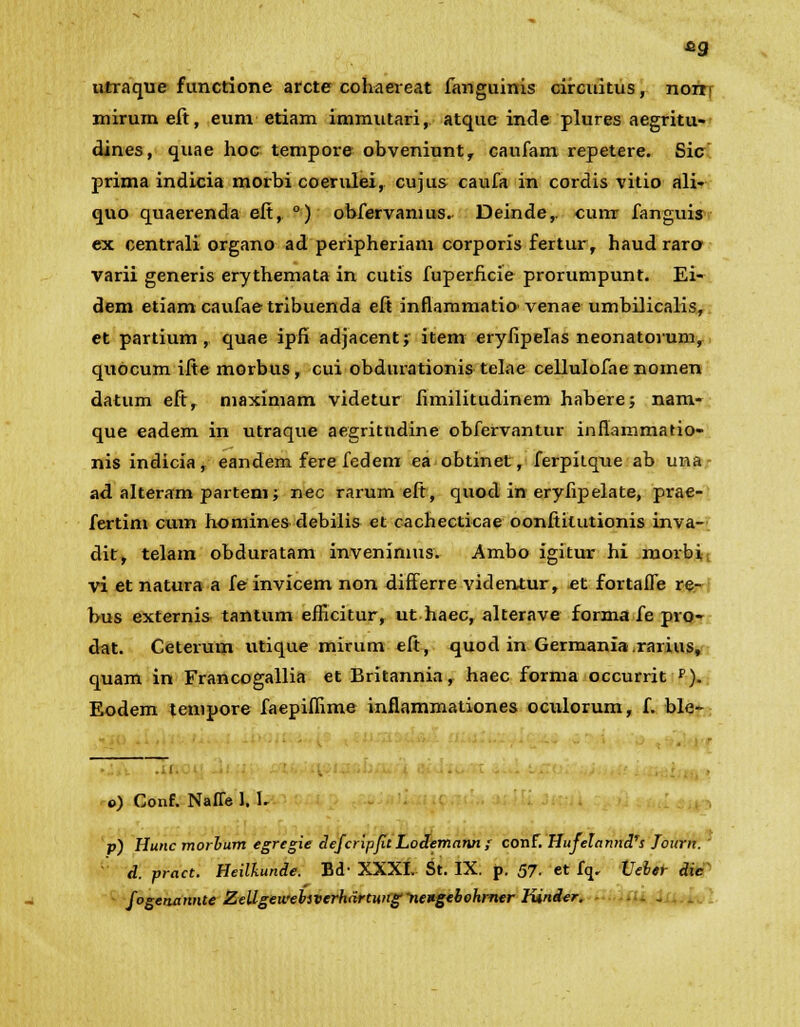 utraque functione arcte cohaereat fanguinis circuitus, noni mirumeft, eum etiam immutari, atque inde plures aegritu- dines, quae hoc tempore obveniunt, caufam repetere. Sic prima indicia morbi coerulei, cujus caufa in cordis vitio ali- quo quaerenda eft, °) obfervamus. Deinde,. cuirr fanguis ex centrali organo ad peripheriam corporis fertur, haud raro varii generis erythemata in cutis fuperficie prorumpunt. Ei- dem etiamcaufaetribuenda eft inflammatio' venae umbilicalis, et partium , quae ipfi adjacent; item eryfipelas neonatorum, quocum ifte morbus, cui obdurationis telae cellulofae nomen datum eft, maximam videtur fimilitudinem habere; nam- que eadem in utraque aegritudine obfervantur infiammatio- nis indicia, eandem fere fedem ea obtinet, ferpitque ab una ad alteram partem; nec rarum eft, quod in eryfipelate, prae- fertim cum homines debilis et cachecticae oonftitutionis inva- dit, telam obduratam invenimus. Ambo igitur hi morbi vi et natura a fe invicem non differre videntur, et fortaffe re- bus externis tantum efficitur, ut haec, alterave forma fe pro- dat. Ceterum utique mirum eft, quod in Germania .rarius, quam in Francogallia et Britannia, haec forma occurrit p). Eodem tenipore faepiffime inflammationes oculorum, f. ble- o) Conf. Naffe 1. L p) Hunc morlum egregie defcripfit Lodemann ; conf. HufelanndTs Journ.' d. pract. Heilkunde. Bd- XXXI. St. IX. p. 57. et fq, Ueher die fogenannte Zellgewebsverhdrtung-nengebohmtr lUnder.