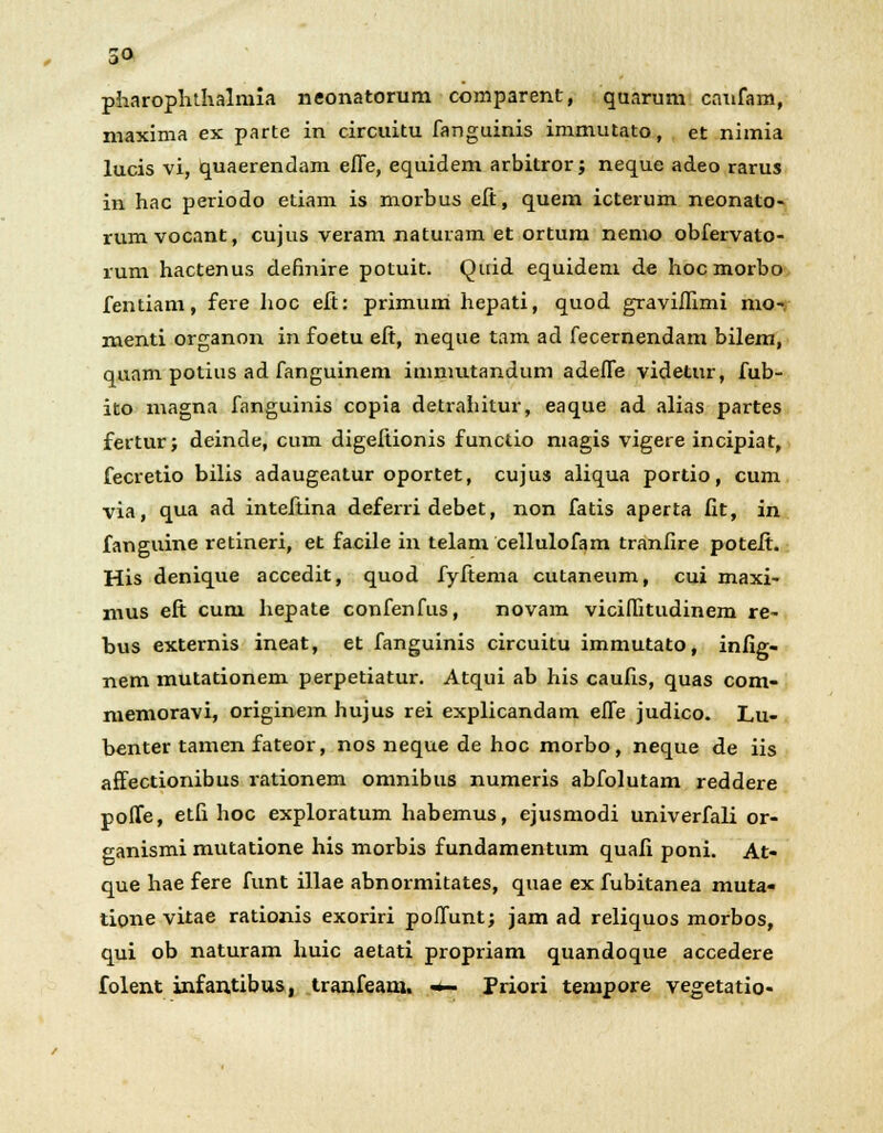 pharophthalniia neonatorum comparent, quarum caufam, maxima ex parte in circuitu fanguinis immutato, et nimia lucis vi, quaerendam effe, equidem arbitror; neque adeo rarus in hac periodo etiam is morbus eft, quem icterum neonato- rum vocant, cujus veram naturam et ortum nemo obfervato- rum hactenus definire potuit. Quid equidem de hocmorbo fentiam, fere hoc eft: primum hepati, quod graviflimi mo« menti organon in foetu eft, neque tam ad fecernendam bilem, quam potius ad fanguinem immutandum adefle videtur, fub- ito magna fanguinis copia detrahitur, eaque ad alias partes fertur; deinde, cum digeftionis functio magis vigere incipiat, fecretio bilis adaugeatur oportet, cujus aliqua portio, cum via, qua ad inteftina deferri debet, non fatis aperta fit, in fanguine retineri, et facile in telam cellulofam tranfire poteft. His denique accedit, quod fyftema cutaneum, cui maxi- mus eft cum hepate confenfus, novam viciflitudinem re- bus externis ineat, et fanguinis circuitu immutato, infig- nem mutationem perpetiatur. Atqui ab his caufis, quas com- memoravi, originem hujus rei explicandam effe judico. Lu- benter tamen fateor, nos neque de hoc morbo, neque de iis affectionibus rationem omnibus numeris abfolutam reddere poffe, etfi hoc exploratum habemus, ejusmodi univerfali or- ganismi mutatione his morbis fundamentum quafi poni. At- que hae fere funt illae abnormitates, quae ex fubitanea muta- tione vitae rationis exoriri poffunt; jam ad reliquos morbos, qui ob naturam huic aetati propriam quandoque accedere folent infantibus, tranfeam. «*- Priori tempore vegetatio-