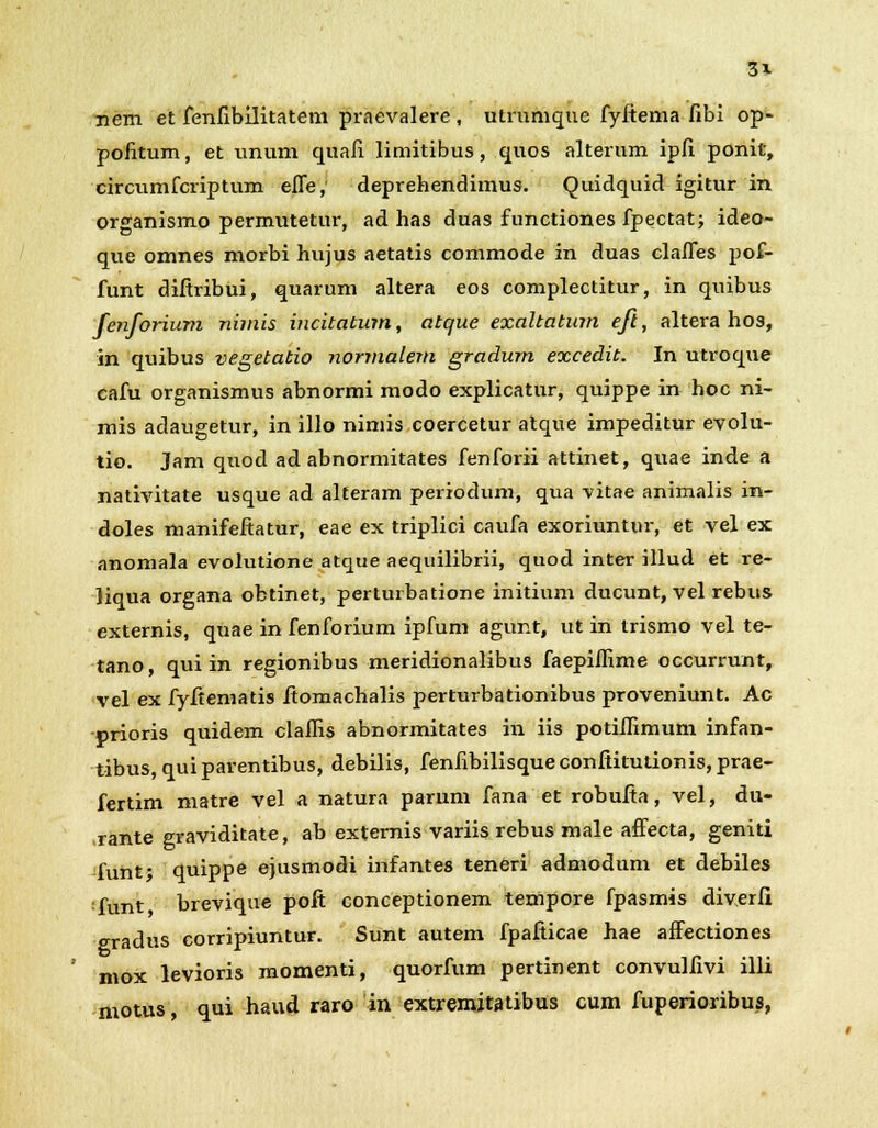 3* nem et fenfibilitatem praevalere , utrnmque fyltema fibi op- pofitum, et unum quafi limitibus, quos alterum ipfi ponit, circumfcriptum efle, deprehendimus. Quidquid igitur in organismo permutetur, ad has duas functiones fpectat; ideo- que omnes morbi hujus aetatis commode in duas clafles pof- funt diftribui, quarum altera eos complectitur, in quibus fenforium nimis incitatum, atque exaltatum eft, altera hos, in quibus vegetatio normalem gradum excedit. In utroque cafu organismus abnormi modo explicatur, quippe in hoc ni- mis adaugetur, in illo nimis coercetur atque impeditur evolu- tio. Jam quod ad abnormitates fenforii attinet, quae inde a nativitate usque ad alteram periodum, qua vitae animalis in- doles manifeftatur, eae ex triplici caufa exoriuntur, et vel ex anomala evolutione atque aequilibrii, quod inter illud et re- liqua organa obtinet, perturbatione initium ducunt, vel rebus externis, quae in fenforium ipfum agunt, ut in trismo vel te- tano, qui in regionibus meridionalibus faepiflime occurrunt, vel ex fyftematis ftomachalis perturbationibus proveniunt. Ac prioris quidem claflis abnormitates in iis potiflimum infan- tibus, qui parentibus, debilis, fenfibilisque conftitutionis, prae- fertim matre vel a natura parum fana et robufta, vel, du- rante graviditate, ab extemis variis rebus male affecta, geniti funt; quippe ejusmodi infantes teneri admodum et debiles funt brevique pofi conceptionem tempore fpasmis diverfi gradus corripiuntur. Sunt autem fpafiicae hae affectiones mox levioris momenti, quorfum pertinent convulfivi illi motus, qui haud raro in extremitatibus cum fuperioribus,