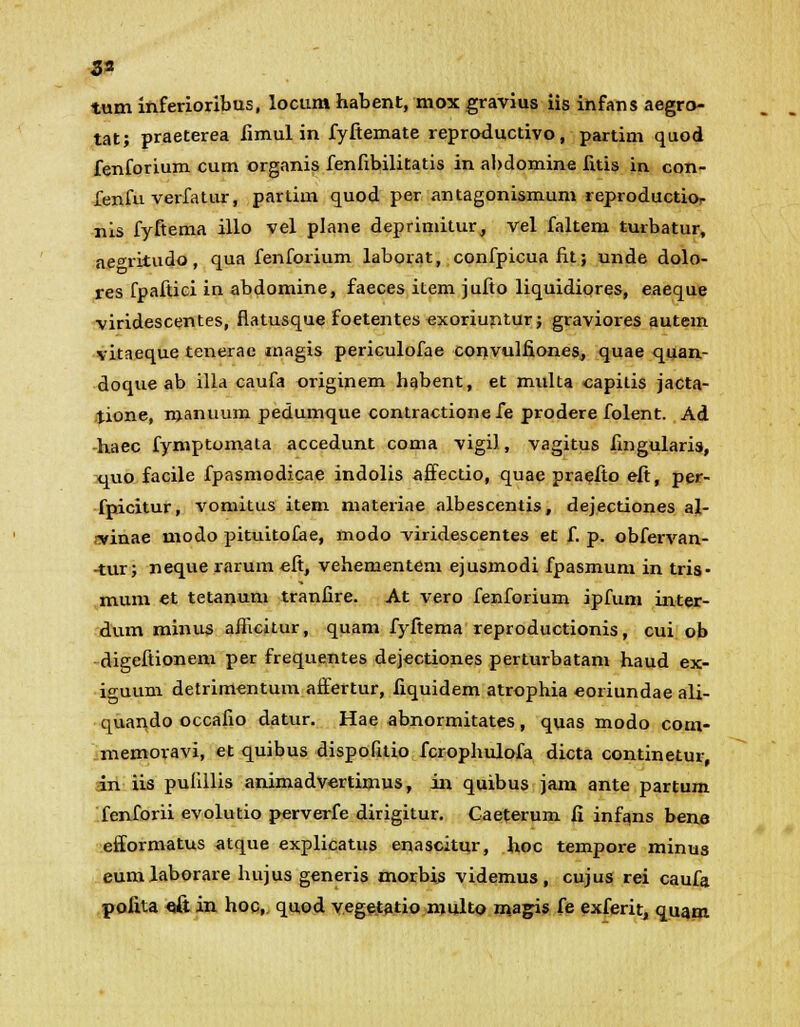 33 tum inferioribus, locum habent, mox gravius iis infans aegro- tat; praeterea fimul in fyftemate reproductivo, partim quod fenforium cum organis fenfibilitatis in abdomine fitis in con- fenfu verfatur, partim quod per antagonismum reproductio- nis fyftema illo vel plane deprimitur, vel faltem turbatur, ae<nitudo, qua fenforium laborat, confpicua fit; unde dolo- res fpaftiei in abdomine, faeces item jufto liquidiores, eaeque viridescentes, flatusque foetentes exoriuntur; graviores autem vitaeque tenerac rnagis periculofae convulfiones, quae quan- doque ab illa caufa originem habent, et multa capilis jacta- tione, manuum pedumque contractionefe prodere folent. Ad haec fymptomala accedunt coma vigil, vagitus fingularis, quo facile fpasmodicae indolis affectio, quae praefio eft, per- fpicitur, vomitus item niateriae albescentis, dejectiones al- -vinae modo pituitofae, modo -viridescentes et f. p. obfervan- -tur; neque rarum eft, vehementem ejusmodi fpasmum in tris- mum et tetanum tranfire. At vero fenforium ipfum inter- dum minus aflicitur, quam fyftema reproductionis, cui ob digeftionem per frequentes dejectiones perturbatam haud ex- iguum detrimentum affertur, fiquidem atrophia eoriundae ali- quando occafio datur. Hae abnormitates, quas modo com- memoravi, et quibus dispofitio fcrophulofa dicta continetur, in iis pulillis animadvertimus, in quibus jam ante partum fenforii evolutio perverfe dirigitur. Caeterum fi infans bena efformatus atque explicatus enascitur, hoc tempore minus eumlaborare hujus generis morbis videmus, cujus rei caufa pofita «& in hoc,. quod vegetatio niulto ma^is fe exferit, quam