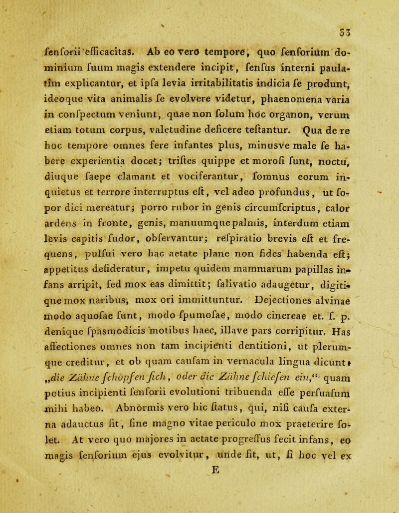 fenforii'efficacitas. Ab eo vero tempore, quo fenforiiim do- minium fuum magis extendere incipit, fenfiis interni paula- tim explicantur, et ipfa levia irritabilitatis indicia fe produnt, ideoque vita animalis fe evolvere videtui*, phaenomena varia in confpectum veniunt, quae non folum hoc organon, verum etiam totum corpus, valetudine deficere teftantur. Qua de re hoc tempore omnes fere infantes plus, minusve male fe ha- bere experientia docet; triftes quippe et morofi funt, noctu, diuque faepe clamant et vociferantur, fomnus eorum in- quietus et terrore interruptus eft, vel adeo profundus, ut fo- por dici mereatur; porro rubor in genis circumfcriptus, calor ardens in fionte, genis, manuumquepalmis, interdum etiam levis capitis fudor, obfervantur; refpiratio brevis eft et fre- quens, pulfui vero hac aetate plane non fides habenda eft; appetitus defideratur, impetu quidem mammarum papillas in- fans arripit, fed mox eas dimittit; falivatio adaugetur, digiti- que mox naribus, mox ori immittuntur. Dejectiones alvinae modo aquofae funt, modo fpumofae, modo cinereae et. f. p, denique fpasmodicis motibus haec, illave pars corripitur. Has affectiones omnes non tam incipienti dentitioni, ut plerum- que creditur, et ob quam caufam in vernacula lingua dicunt» „die Ziihne fciiopfen fich, ocler die Zdhne fchicfen cin,- quam potius incipienti fenforii evolutioni tribuenda efie perfuafum mihi habeo. Abnormis vero hic ftatus, qui, nifi caufa exter- na adauctus fit, fine magno vitae periculo mox praeterire fo- let. At vero quo majores in aetate progreflus fecit infans, eo magis fenforium ejus evolvitur, unde fit, ut, fi hoc vel ex E