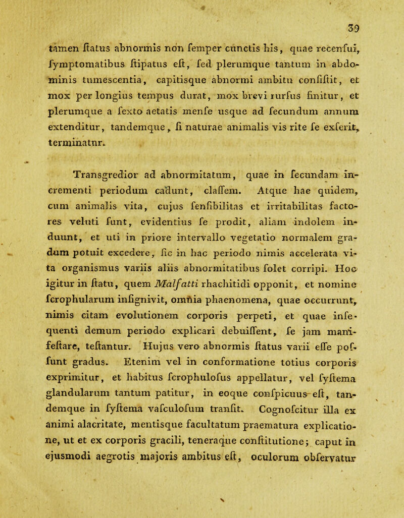 tamen ftatus abnormis ndn femper cunctis his, quae recenfui, fymptomatibus fiipatus eft, fed plerumque tantum in abdo- minis tumescentia, capitisque abnormi ambitu confiftit, et mox per longius tempus durat, mox brevi lurfus finitur, et plerumque a fexto aetatis menfe usque ad fecundum annum extenditur, tandemque > fi naturae animalis vis rite fe exferit, terminatnr* Transgredior ad abnormitatum, quae in fecundam in- crementi periodum cadunt, claflem. Atque hae quidem, cum animalis vita, cujus fenflbilitas et irritabilitas facto- res veluti funt, evidentius fe prodit, aliam indolem in- duunt, et uti in priore intervallo vegetatio normalem gra- dum potuit excedere, fic in hac periodo nimis accelerata vi- ta organismus variis aliis abnormitatibus folet corripi. Hoc igitur in fiatu, quem Malfatti rhachitidi opponit, et nomine fcrophularum infignivit, omnia phaenomena, quae oecurrunt, nimis citam evolutionem corporis perpeti, et quae infe- quenti demum periodo explicari debuiffent, fe jam mani- fefiare, teftantur. Hujus vero abnormis ftatus varii efle pof- funt gradus. Etenim vel in conformatione totius corporis exprimitur, et habitus fcrophulofus appellatur, vel fyftema glandularum tantum patitur, in eoque confpicuus-eft, tan- demque in fyftema vafculofum tranfit. Cognofcitur illa ex animi alacritate, mentisque facultatum praematura explicatio- ne, ut et ex corporis gracili, teneraque confiitutionej caput in ejusmodi aegrotis majoris ambitus eft, oculorum obfervatur