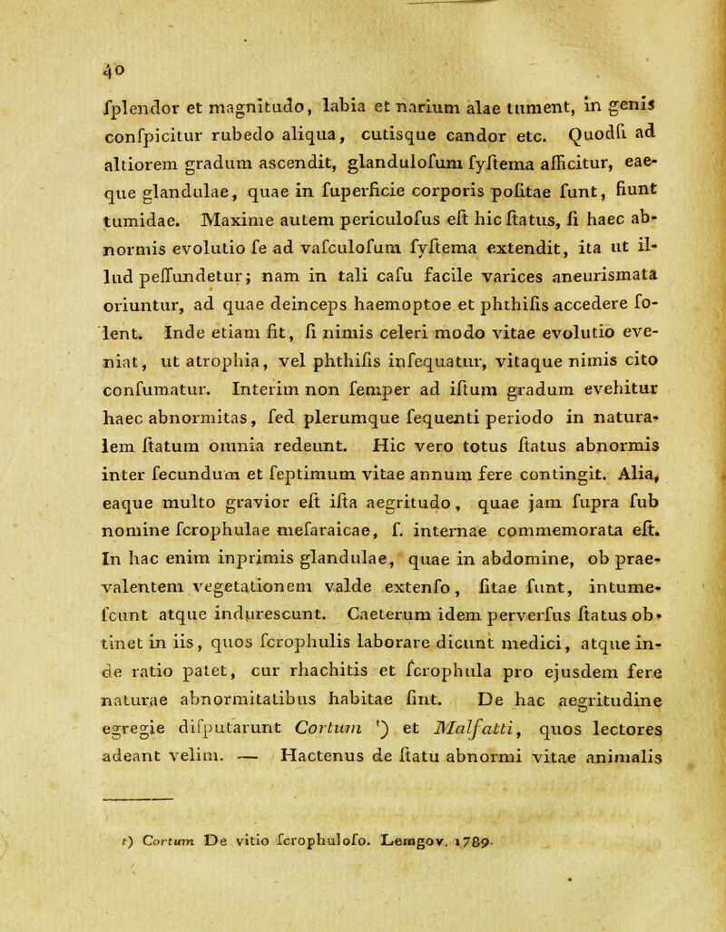 fplendor et magnitudo, labia et narium alae lument, in genis confpicitur rubedo aliqua, cutisque candor etc. Quodfi ad altiorem gradum ascendit, glandulofum fyftema afficitur, eae- que glandulae, quae in fuperficie corporis politae funt, fiunt tumidae. Maxime autem periculofus efi: hicitatus, fi haec ab- normis evolutio fe ad vafculofum fyftema extendit, ita ut il- lud peflundetur; nam in tali cafu facile varices aneurismata oriuntur, ad quae deinceps haemoptoe et phthifis accedere fo- lent. Inde etiam fit, fi nimis celeri modo vitae evolutio eve- niat, utatrophia, vel phthifis infequatur, vitaque nimis cito confumatur. Interim non femper ad iftum gradum evehitur haec abnormitas, fed plerumque fequenti periodo in natura- lem ftatum omnia redeunt. Hic vero totus fiatus abnormis inter fecundum et feptimum vitae annum fere contingit. Alia, eaque multo gravior eft ifta aegritudo, quae jam fupra fub nomine fcrophulae mefaraicae, f. internae commemorata eft. In hac enim inprimis glandulae, quae in abdomine, ob prae- valentem vegetationem valde extenfo, fitae funt, intume- fcunt atque indurescunt. Caeterum idem perverfus fiatus ob> tinet in iis, quos fcrophulis laborare dicunt medici, atqne in- de ratio patet, cur rhachitis et fcrophula pro ejusdem fere naturae abnormitatibus habitae fint. De hac aegritudine egregie difputarunt Cortitm ') et Malfatti, quos lectores adeant velim. — Hactenus de ftatu abnormi vitae animalis t) Cortum De vitio Icrophulofo. Lerngov. »789-