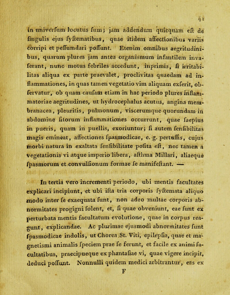 in imiverfum locutus ftvmj jam addendum quicquam eft de fingulis ejus fyftematibus, quae itidem affectionibus variis corripi et peffumdari poffunt. Etenim omnibus aegritudini- bus, quarum plures jam antea organismum infantilem inva- ferant, nunc motus febriles accedunt, inprimis, fi irritabi- litas aliqua ex parte praevalet, proclivitas quaedam ad in- flammationes, in quas tamen vegetatio vim aliquam exferit, ob- fervatur, ob quam caufam etiam in hac periodo plures inflam- matoriae aegritudines, ut hydrocephalus acutus, angina mem- branacea, pleuritis, pulmonum, viscerumque quorundam in abdomine fitorum inftammationes occurrunt, quae faepius in pueris, quam in puellis, exoriuntur; fi autem fenfibilitas magis emineat, affectiones fpas.modicae, e. g. pertuflis, cujus morbi natura in exaltata fenfibilitate pofita <:ft, nec tamen a Vegetationis viatque imperiolibera, afthma Millari, aliaeque fpasmorum et convulfionum formae fe manifefiant. — In tertia vero incrententi periodo, ubi mentis facultates explicari incipiunt, et nbi ifta tria corporis fyftemata aliquo modo inter fe exaequata funt, non adeo multae corporis ab- normitates progigni folent, et, fi quae obveniunt, eae funt ex perturbata mentis facultatum evolutione, quae in corpus rea- gunt, explicandae. Ac plurimae ejusmodi abnormitates funt fpasmodicae indolis, utChorea St. Viti, epilepfia, quae et ma- enetismi animalis fpeciem prae fe ferunt, et facile ex animi fa- cultatibus, praecipueque ex phantafiae vi, quae vigere incipit, deduci poffurit. Nonnulli quidem medici arbitrantur, eas ex F