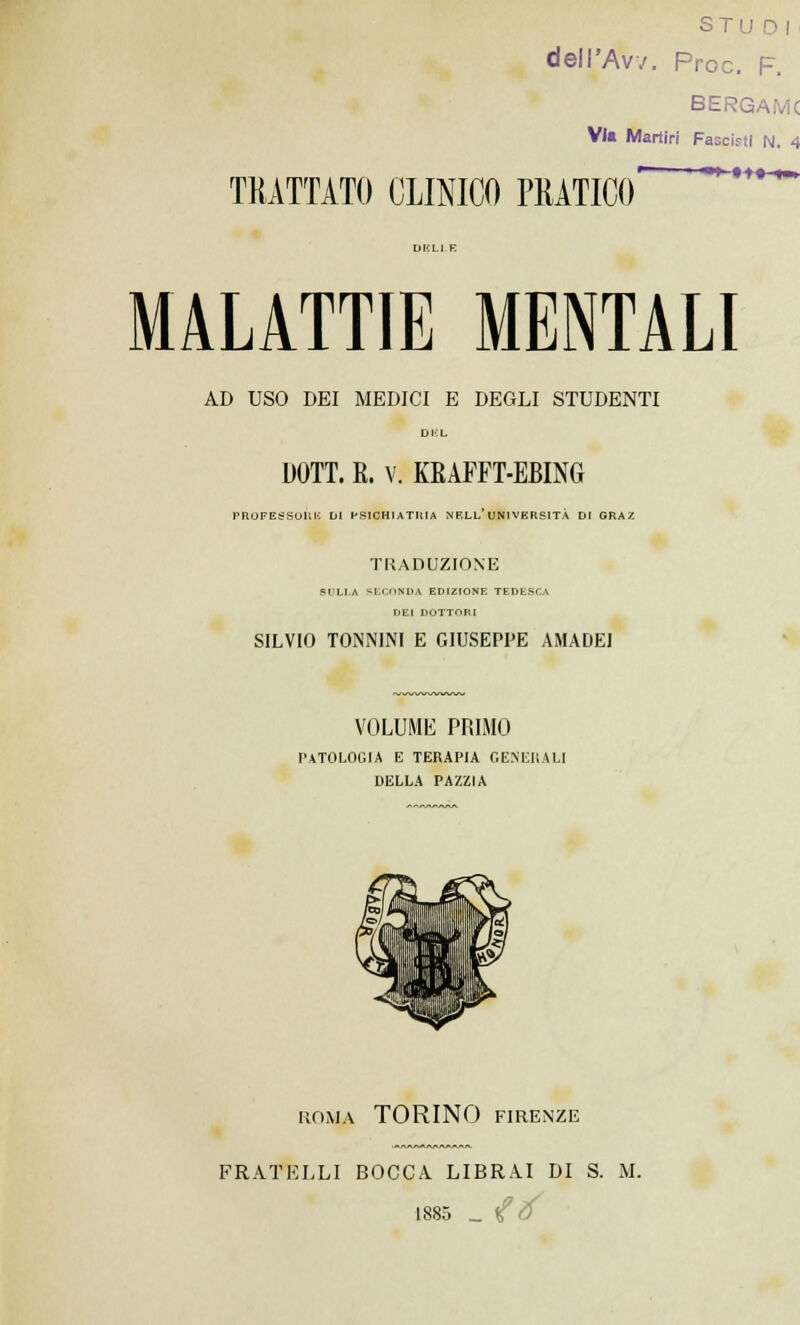 ST1 dell'Avv. Pro e. F. BERGAMC Vi* Martiri Fasciti N. 4 TRATTATO CLINICO PRATICO MALATTIE MENTALI AD USO DEI MEDICI E DEGLI STUDENTI DOTT. R. V. KRAFFT-EBING PROFESSORI': DI PSICHIATRIA NF.LL UNIVERSITÀ DI GRAZ TRADUZIONE SULLA SECONDA EDIZIONE TEDESCA DEI DOTTORI SILVIO TOiNNINI E GIUSEPPE AMADEI VOLUME PRIMO PATOLOGIA E TERAPIA GENERALI DELLA PAZZIA ROMA TORINO FIRENZE FRATELLI BOCCA LIBRAI DI S. M. 1885 _ <£ tf