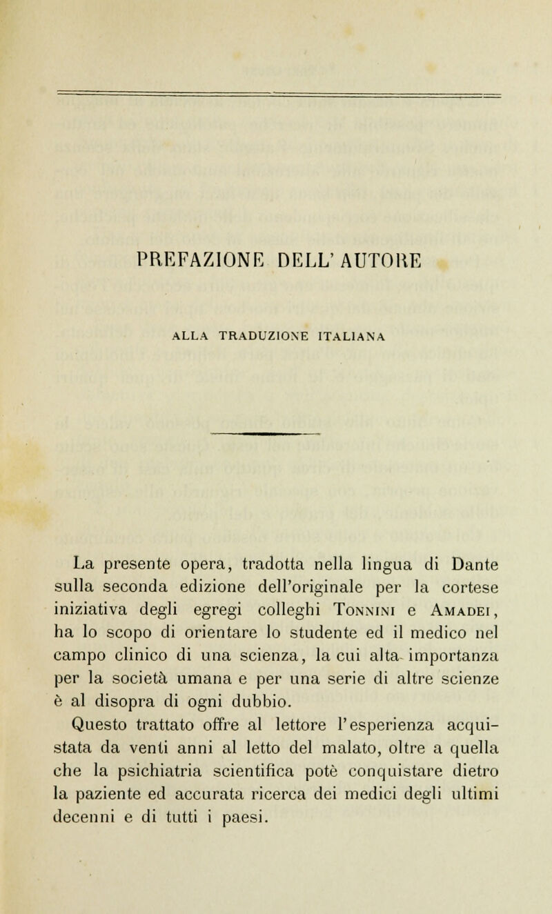 PREFAZIONE DELL'AUTORE ALLA TRADUZIONE ITALIANA La presente opera, tradotta nella lingua di Dante sulla seconda edizione dell'originale per la cortese iniziativa degli egregi colleghi Tonnini e Amadei, ha lo scopo di orientare lo studente ed il medico nel campo clinico di una scienza, la cui alta-importanza per la società umana e per una serie di altre scienze è al disopra di ogni dubbio. Questo trattato offre al lettore l'esperienza acqui- stata da venti anni al letto del malato, oltre a quella che la psichiatria scientifica potè conquistare dietro la paziente ed accurata ricerca dei medici degli ultimi decenni e di tutti i paesi.