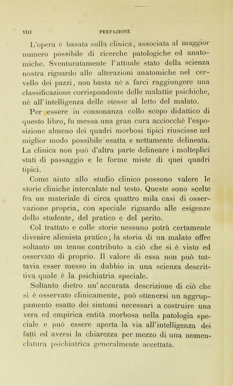 L'opera è basata sulla clinica, associata al maggior numero possibile di ricerche patologiche ed anato- miche. Sventuratamente l'attuale stato della scienza nostra riguardo alle alterazioni anatomiche nel cer- vello dei pazzi, non basta nò a farci raggiungere una classificazione corrispondente delle malattie psichiche, né all'intelligenza delle stesse al letto del malato. Per essere in consonanza collo scopo didattico di questo libro, fu messa una gran cura acciocché l'espo- sizione almeno dei quadri morbosi tipici riuscisse nel miglior modo possibile esatta e nettamente delineata. La clinica non può d'altra parte delineare i molteplici stati di passaggio e le forme miste di quei quadri tipici. Come aiuto allo studio clinico possono valere le storie cliniche intercalate nel testo. Queste sono scelte fra un materiale di circa quattro mila casi di osser- vazione propria, con speciale riguardo alle esigenze dello studente, del pratico e del perito. Col trattato e colle storie nessuno potrà certamente divenire alienista pratico; la storia di un malato offre soltanto un tenue contributo a ciò che si è visto ed osservato di proprio. Il valore di essa non può tut- tavia esser messo in dubbio in una scienza descrit- tiva quale è la psichiatria speciale. Soltanto dietro un' accurata descrizione di ciò che si è osservato clinicamente, può ottenersi un aggrup- pamento esatto dei sintomi necessari a costruire una vera ed empirica entità morbosa nella patologia spe- ciale e può essere aperta la via all'intelligenza dei fatti ed aversi la chiarezza per mezzo di una nomen- clatura psichiatrica generalmente accettata.