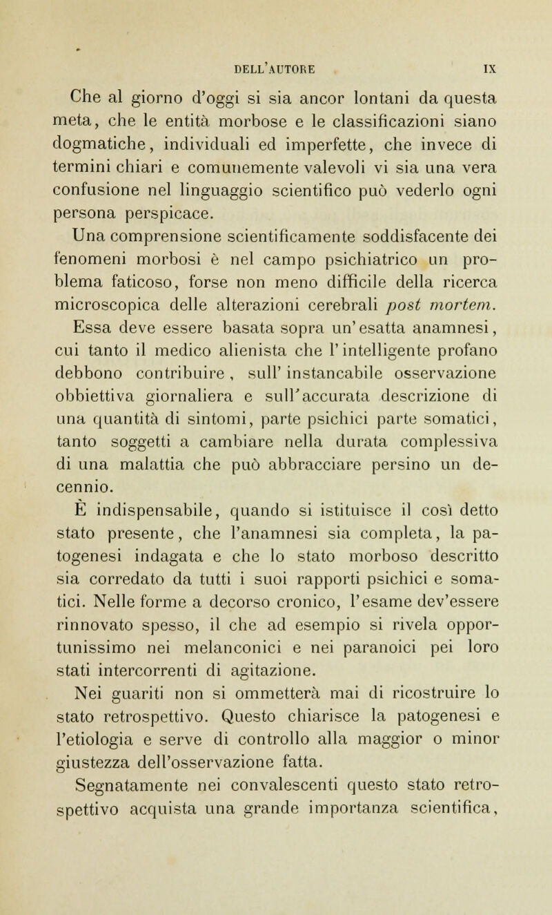 Che al giorno d'oggi si sia ancor lontani da questa meta, che le entità morbose e le classificazioni siano dogmatiche, individuali ed imperfette, che invece di termini chiari e comunemente valevoli vi sia una vera confusione nel linguaggio scientifico può vederlo ogni persona perspicace. Una comprensione scientificamente soddisfacente dei fenomeni morbosi è nel campo psichiatrico un pro- blema faticoso, forse non meno diffìcile della ricerca microscopica delle alterazioni cerebrali post mortem. Essa deve essere basata sopra un' esatta anamnesi, cui tanto il medico alienista che l'intelligente profano debbono contribuire , siili' instancabile osservazione obbiettiva giornaliera e sull'accurata descrizione di una quantità di sintomi, parte psichici parte somatici, tanto soggetti a cambiare nella durata complessiva di una malattia che può abbracciare persino un de- cennio. È indispensabile, quando si istituisce il cosi detto stato presente, che l'anamnesi sia completa, la pa- togenesi indagata e che lo stato morboso descritto sia corredato da tutti i suoi rapporti psichici e soma- tici. Nelle forme a decorso cronico, l'esame dev'essere rinnovato spesso, il che ad esempio si rivela oppor- tunissimo nei melanconici e nei paranoici pei loro stati intercorrenti di agitazione. Nei guariti non si ommetterà mai di ricostruire lo stato retrospettivo. Questo chiarisce la patogenesi e l'etiologia e serve di controllo alla maggior o minor giustezza dell'osservazione fatta. Segnatamente nei convalescenti questo stato retro- spettivo acquista una grande importanza scientifica.