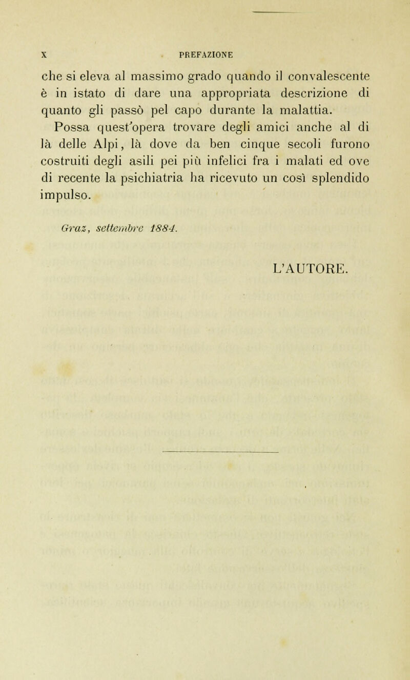 che si eleva al massimo grado quando il convalescente è in istato di dare una appropriata descrizione di quanto gli passò pel capo durante la malattia. Possa quest'opera trovare degli amici anche al di là delle Alpi, là dove da ben cinque secoli furono costruiti degli asili pei più infelici fra i malati ed ove di recente la psichiatria ha ricevuto un così splendido impulso. Graz, settembre 1884. L'AUTORE.