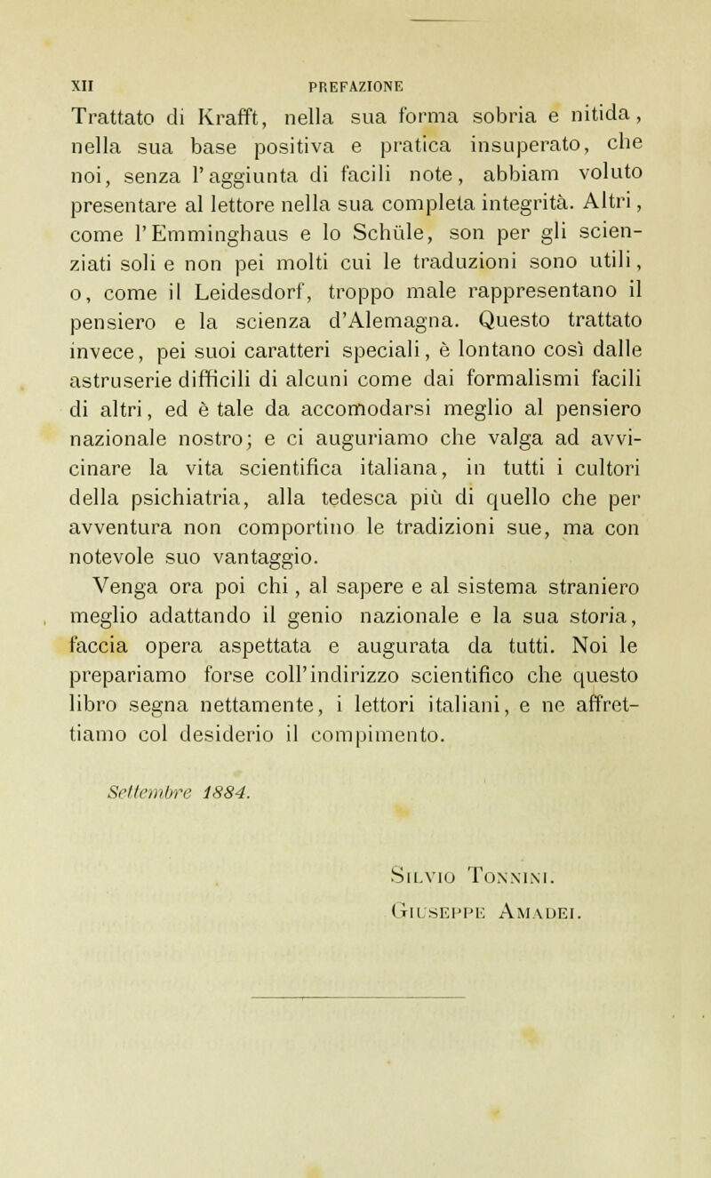 Trattato di Krafft, nella sua forma sobria e nitida, nella sua base positiva e pratica insuperato, che noi, senza l'aggiunta di facili note, abbiam voluto presentare al lettore nella sua completa integrità. Altri, come l'Emminghaus e lo Schule, son per gli scien- ziati soli e non pei molti cui le traduzioni sono utili, o, come il Leidesdorf, troppo male rappresentano il pensiero e la scienza d'Alemagna. Questo trattato invece, pei suoi caratteri speciali, è lontano così dalle astruserie difficili di alcuni come dai formalismi facili di altri, ed è tale da accomodarsi meglio al pensiero nazionale nostro; e ci auguriamo che valga ad avvi- cinare la vita scientifica italiana, in tutti i cultori della psichiatria, alla tedesca più di quello che per avventura non comportino le tradizioni sue, ma con notevole suo vantaggio. Venga ora poi chi, al sapere e al sistema straniero meglio adattando il genio nazionale e la sua storia, faccia opera aspettata e augurata da tutti. Noi le prepariamo forse coli'indirizzo scientifico che questo libro segna nettamente, i lettori italiani, e ne affret- tiamo col desiderio il compimento. Settembre 1884. Silvio Tonnini. Giuseppe Amadei.